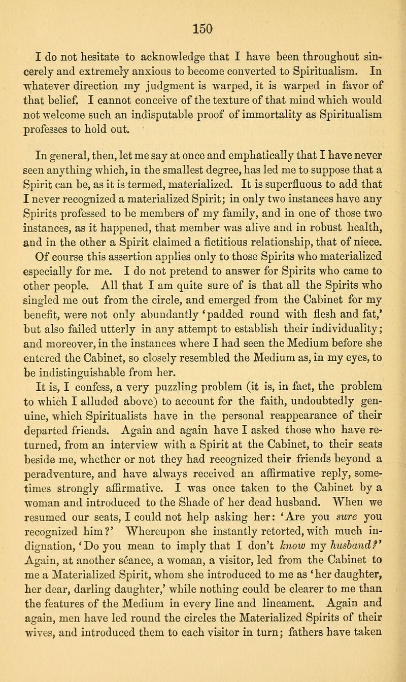 I do not hesitate to acknowledge that I have been throughout sin- cerely and extremely anxious to become converted to Spiritualism. In whatever direction my judgment is warped, it is warped in favor of that belief. I cannot conceive of the texture of that mind which would not welcome such an indisputable proof of immortality as Spiritualism professes to hold out. In general, then, let me say at once and emphatically that I have never seen anything which, in the smallest degree, has led me to suppose that a Spirit can be, as it is termed, materialized. It is superfluous to add that I never recognized a materialized Spirit; in only two instances have any Spirits professed to be members of my family, and in one of those two instances, as it happened, that member was alive and in robust health, and in the other a Spirit claimed a fictitious relationship, that of niece. Of course this assertion applies only to those Spirits who materialized especially for me. I do not pretend to answer for Spirits who came to other people. All that I am quite sure of is that all the Spirits who singled me out from the circle, and emerged from the Cabinet for my benefit, were not only abundantly ' padded round with flesh and fat,' but also failed utterly in any attempt to establish their individuality; and moreover, in the instances where I had seen the Medium before she entered the Cabinet, so closely resembled the Medium as, in my eyes, to be indistinguishable from her. It is, I confess, a very puzzling problem (it is, in fact, the problem to which I alluded above) to account for the faith, undoubtedly gen- uine, which Spiritualists have in the personal reappearance of their departed friends. Again and again have I asked those who have re- turned, from an interview with a Spirit at the Cabinet, to their seats beside me, whether or not they had recognized their friends beyond a peradventure, and have always received an affirmative reply, some- times strongly affirmative. I was once taken to the Cabinet by a woman and introduced to the Shade of her dead husband. When we resumed our seats, I could not help asking her: 'Are you sure you recognized him?' Whereupon she instantly retorted, with much in- dignation,' Do you mean to imply that I don't know my husband?' Again, at another seance, a woman, a visitor, led from the Cabinet to me a Materialized Spirit, whom she introduced to me as 'her daughter, her dear, darling daughter,' while nothing could be clearer to me than the features of the Medium in every line and lineament. Again and again, men have led round the circles the Materialized Spirits of their wives, and introduced them to each visitor in turn; fathers have taken