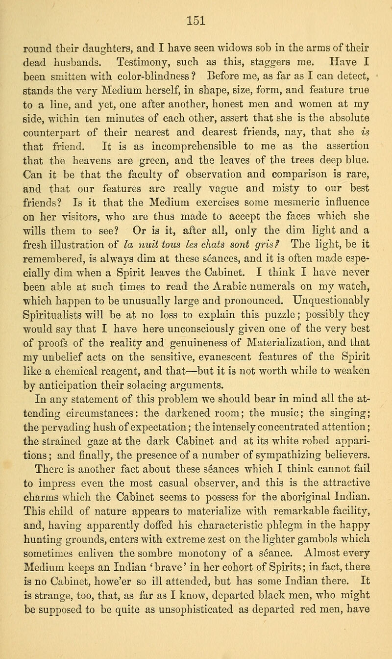round their daughters, and I have seen widows sob in the arms of their dead husbands. Testimony, such as this, staggers me. Have I been smitten with color-blindness ? Before me, as far as I can detect, stands the very Medium herself, in shape, size, form, and feature true to a line, and yet, one after another, honest men and women at my side, within ten minutes of each other, assert that she is the absolute counterpart of their nearest and dearest friends, nay, that she is that friend. It is as incomprehensible to me as the assertion that the heavens are green, and the leaves of the trees deep blue. Can it be that the faculty of observation and comparison is rare, and that our features are really vague and misty to our best friends? Is it that the Medium exercises some mesmeric influence on her visitors, who are thus made to accept the faces which she wills them to see? Or is it, after all, only the dim light and a fresh illustration of la nuit tous les chats sont grisf The light, be it remembered, is always dim at these seances, and it is often made espe- cially dim when a Spirit leaves the Cabinet. I think I have never been able at such times to read the Arabic numerals on my watch, which happen to be unusually large and pronounced. Unquestionably Spiritualists will be at no loss to explain this puzzle; possibly they would say that I have here unconsciously given one of the very best of proofs of the reality and genuineness of Materialization, and that my unbelief acts on the sensitive, evanescent features of the Spirit like a chemical reagent, and that—but it is not worth while to weaken by anticipation their solacing arguments. In any statement of this problem we should bear in mind all the at- tending circumstances: the darkened room; the music; the singing; the pervading hush of expectation; the intensely concentrated attention; the strained gaze at the dark Cabinet and at its white robed appari- tions ; and finally, the presence of a number of sympathizing believers. There is another fact about these seances which I think cannot fail to impress even the most casual observer, and this is the attractive charms which the Cabinet seems to possess for the aboriginal Indian. This child of nature appears to materialize with remarkable facility, and, having apparently doffed his characteristic phlegm in the happy hunting grounds, enters with extreme zest on the lighter gambols which sometimes enliven the sombre monotony of a seance. Almost every Medium keeps an Indian ' brave' in her cohort of Spirits; in fact, there is no Cabinet, howe'er so ill attended, but has some Indian there. It is strange, too, that, as far as I know, departed black men, who might be supposed to be quite as unsophisticated as departed red men, have