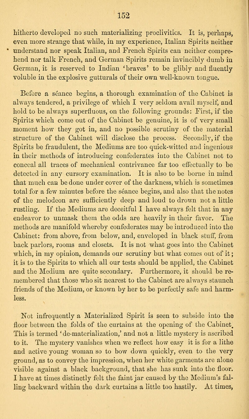 hitherto developed no such materializing proclivities. It is, perhaps, even more strange that while, in my experience, Italian Spirits neither understand nor speak Italian, and French Spirits cau neither compre- hend nor talk French, and German Spirits remain invincibly dumb in German, it is reserved to Indian 'braves' to be glibly and fluently voluble in the explosive gutturals of their own well-known tongue. Before a seance begins, a thorough examination of the Cabinet is always tendered, a privilege of which I very seldom avail myself, and hold to be always superfluous, on the following grounds: First, if the Spirits which come out of the Cabinet be genuine, it is of very small moment how they got in, and no possible scrutiny of the material structure of the Cabinet will disclose the process. Secondly, if the Spirits be fraudulent, the Mediums are too quick-witted and ingenious in their methods of introducing confederates into the Cabinet not to conceal all traces of mechanical contrivance far too effectually to be detected in any cursory examination. It is also to be borne in mind that much can be done under cover of the darkness, which is sometimes total for a few minutes before the seance begins, and also that the notes of the melodeon are sufficiently deep and loud to drown not a little rustling. If the Mediums are deceitful I have always felt that in any endeavor to unmask them the odds are heavily in their favor. The methods are manifold whereby confederates may be introduced into the Cabinet: from above, from below, and, enveloped in black stuff, from back parlors, rooms and closets. It is not what goes into the Cabinet which, in my opinion, demands our scrutiny but what comes out of it; it is to the Spirits to which all our tests should be applied, the Cabinet and the Medium are quite secondary. Furthermore, it should be re- membered that those who sit nearest to the Cabinet are always staunch friends of the Medium, or known by her to be perfectly safe and harm- less. Not infrequently a Materialized Spirit is seen to subside into the floor between the folds of the curtains at the opening of the Cabinet, This is termed ' de-materialization,' and not a little mystery is ascribed to it. The mystery vanishes when we reflect how easy it is for a lithe and active young woman so to bow down quickly, even to the very ground, as to convey the impression, when her white garments are alone visible against a black background, that she has sunk into the floor. I have at times distinctly felt the faint jar caused by the Medium's fal- ling backward within the dark curtains a little too hastily. At times,