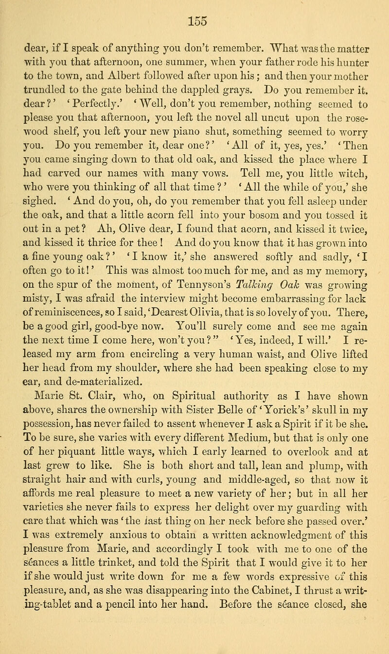 dear, if I speak of anything you don't remember. What was the matter with you that afternoon, one summer, when your father rode his hunter to the town, and Albert followed after upon his; and then your mother trundled to the gate behind the dappled grays. Do you remember it. dear?' 'Perfectly.' ' Well, don't you remember, nothing seemed to please you that afternoon, you left the novel all uncut upon the rose- wood shelf, you left your new piano shut, something seemed to worry you. Do you remember it, dear one?' 'All of it, yes, yes.' 'Then you came singing down to that old oak, and kissed the place where I had carved our names with many vows. Tell me, you little witch, who were you thinking of all that time ?' ' All the while of you,' she sighed. ' And do you, oh, do you remember that you fell asleep under the oak, and that a little acorn fell into your bosom and you tossed it out in a pet ? Ah, Olive dear, I found that acorn, and kissed it twice, and kissed it thrice for thee ! And do you know that it has grown into a fine young oak?' 'I know it,' she answered softly and sadly, 'I often go to it!' This was almost too much for me, and as my memory, on the spur of the moment, of Tennyson's Talking Oak was growing misty, I was afraid the interview might become embarrassing for lack of reminiscences, so I said, 'Dearest Olivia, that is so lovely of you. There, be a good girl, good-bye now. You'll surely come and see me again the next time I come here, won't you? 'Yes, indeed, I will.' I re- leased my arm from encircling a very human waist, and Olive lifted her head from my shoulder, where she had been speaking close to my ear, and de-materialized. Marie St. Clair, who, on Spiritual authority as I have shown above, shares the ownership with Sister Belle of' Yorick's' skull in my possession, has never failed to assent whenever I ask a Spirit if it be she. To be sure, she varies with every different Medium, but that is only one of her piquant little ways, which I early learned to overlook and at last grew to like. She is both short and tall, lean and plump, with straight hair and with curls, young and middle-aged, so that now it affords me real pleasure to meet a new variety of her; but in all her varieties she never fails to express her delight over my guarding with care that which was' the last thing on her neck before she passed over.' I was extremely anxious to obtain a written acknowledgment of this pleasure from Marie, and accordingly I took with me to one of the seances a little trinket, and told the Spirit that I would give it to her if she would just write down for me a few words expressive of this pleasure, and, as she was disappearing into the Cabinet, I thrust a writ- ing-tablet and a pencil into her hand. Before the seance closed, she
