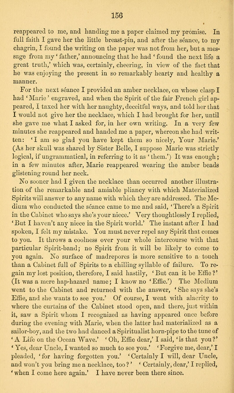 « reappeared to me, and handing me a paper claimed my promise. In full faith I gave her the little breast-pin, and after the seance, to my chagrin, I found the writing on the paper was not from her, but a mes- sage from my' father,' announcing that he had ' found the next life a great truth/ which was, certainly, cheering, in view of the fact that he was enjoying the present in so remarkably hearty and healthy a manner. For the next seance I provided an amber necklace, on whose clasp I had 'Marie' engraved, and when the Spirit of the fair French girl ap- peared, I taxed her with her naughty, deceitful ways, and told her that I would not give her the necklace, which I had brought for her, until she gave me what I asked for, in her own writing. In a very few minutes she reappeared and handed me a paper, whereon she had writ- ten: 'I am so glad you have kept them so nicely, Your Marie.' (As her skull was shared by Sister Belle, I suppose Marie was strictly logical, if ungrammatical, in referring to it as ' them.') It was enough; in a few minutes after, Marie reappeared wearing the amber beads glistening round her neck. No sooner had I given the necklace than occurred another illustra- tion of the remarkable and amiable pliancy with which Materialized Spirits will answer to any name with which they are addressed. The Me- dium who conducted the seance came to me and said, ' There's a Spirit in the Cabinet who says she's your niece.' Very thoughtlessly I replied, 'But I haven't any niece in the Spirit world.' The instant after I had spoken, I felt my mistake. You must never repel any Spirit that comes to you. It throws a coolness over your whole intercourse with that particular Spirit-band; no Spirit from it will be likely to come to you again. No surface of madrepores is more sensitive to a touch than a Cabinet full of Spirits to a chilling syllable of failure. To re- gain my lost position, therefore, I said hastily, ' But can it be Effie ?' (It was a mere hap-hazard name; I know no ' Effie.') The Medium went to the Cabinet and returned with the answer, ' She says she's Effie, and she wants to see you.' Of course, I went with alacrity to where the curtains of the Cabinet stood open, and there, just within it, saw a Spirit whom I recognized as having appeared once before during the evening with Marie, when the latter had materialized as a sailor-boy, and the two had danced a Spiritualist horn-pipe to the tune of 'A Life on the Ocean Wave.' ' Oh, Effie dear,' I said, 'is that you?' ' Yes, dear Uncle, I wanted so much to see you.' 'Forgive me, dear,' I pleaded, ' for having forgotten you.' ' Certainly I will, dear Uncle, and won't you bring me a necklace, too ?' ' Certainly, dear,' I replied, ' when I come here again.' I have never been there since.