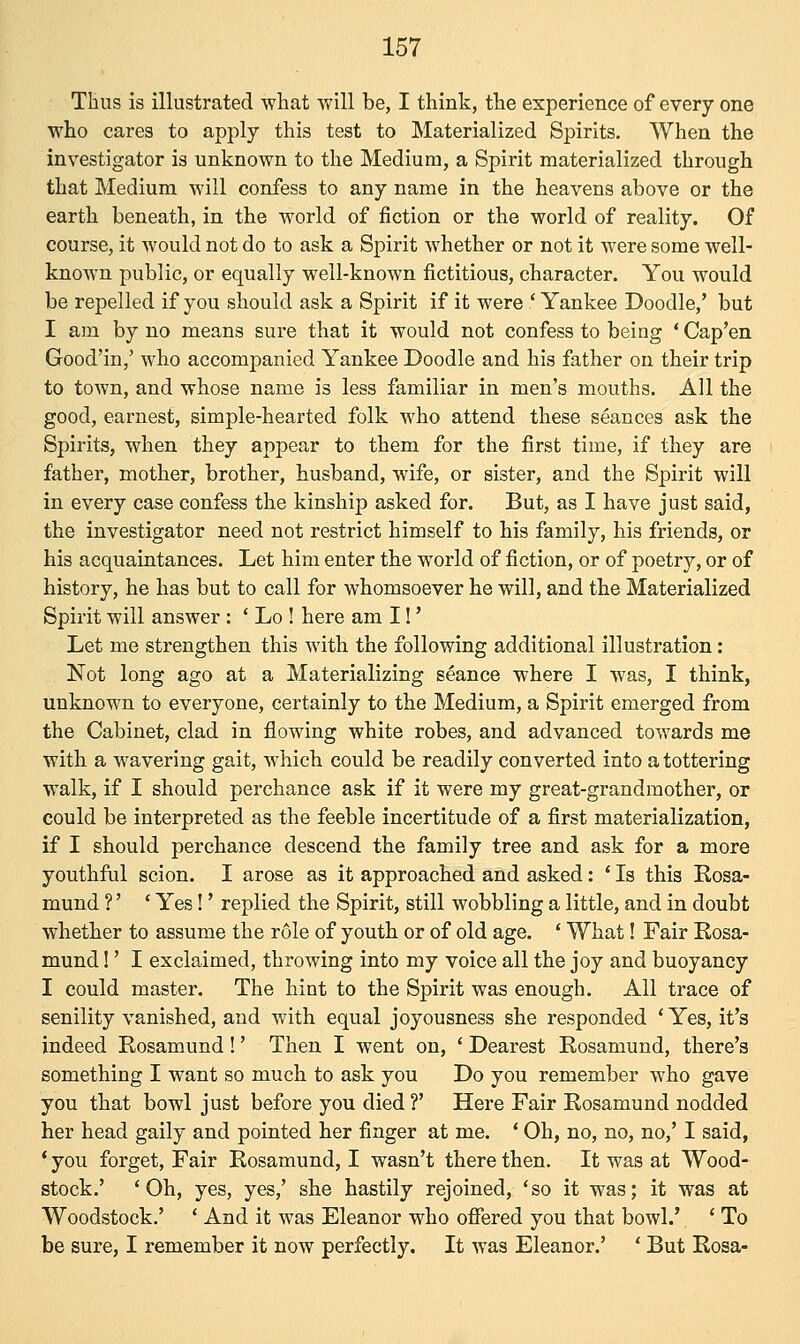 Thus is illustrated what will be, I think, the experience of every one who cares to apply this test to Materialized Spirits. When the investigator is unknown to the Medium, a Spirit materialized through that Medium will confess to any name in the heavens above or the earth beneath, in the world of fiction or the world of reality. Of course, it would not do to ask a Spirit whether or not it were some well- known public, or equally well-known fictitious, character. You would be repelled if you should ask a Spirit if it were ' Yankee Doodle,' but I am by no means sure that it would not confess to being ' Cap'en Good'in,' who accompanied Yankee Doodle and his father on their trip to town, and whose name is less familiar in men's mouths. All the good, earnest, simple-hearted folk who attend these seances ask the Spirits, when they appear to them for the first time, if they are father, mother, brother, husband, wife, or sister, and the Spirit will in every case confess the kinship asked for. But, as I have just said, the investigator need not restrict himself to his family, his friends, or his acquaintances. Let him enter the world of fiction, or of poetry, or of history, he has but to call for whomsoever he will, and the Materialized Spirit will answer : ' Lo ! here am I!' Let me strengthen this with the following additional illustration: Not long ago at a Materializing seance where I was, I think, unknown to everyone, certainly to the Medium, a Spirit emerged from the Cabinet, clad in flowing white robes, and advanced towards me with a wavering gait, which could be readily converted into a tottering walk, if I should perchance ask if it were my great-grandmother, or could be interpreted as the feeble incertitude of a first materialization, if I should perchance descend the family tree and ask for a more youthful scion. I arose as it approached and asked: ' Is this Rosa- mund ?' ' Yes!' replied the Spirit, still wobbling a little, and in doubt whether to assume the r6le of youth or of old age. ' What! Fair Rosa- mund !' I exclaimed, throwing into my voice all the joy and buoyancy I could master. The hint to the Spirit was enough. All trace of senility vanished, and with equal joyousness she responded ' Yes, it's indeed Rosamund !' Then I went on, ' Dearest Rosamund, there's something I want so much to ask you Do you remember who gave you that bowl just before you died ?' Here Fair Rosamund nodded her head gaily and pointed her finger at me. ' Oh, no, no, no,' I said, ' you forget, Fair Rosamund, I wasn't there then. It was at Wood- stock.' 'Oh, yes, yes,' she hastily rejoined, 'so it was; it was at Woodstock.' ' And it was Eleanor who offered you that bowl.' ' To be sure, I remember it now perfectly. It was Eleanor.' ' But Rosa-