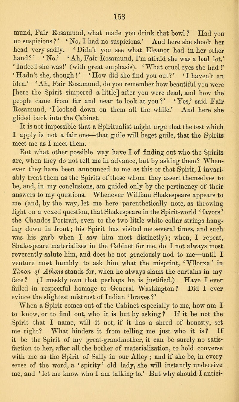 mund, Fair Rosamund, what made you drink that bowl ? Had you no suspicions ?' ' No, I had no suspicions.' And here she shook her head very sadly. ' Didn't you see what Eleanor had in her other hand?' ' No.' 'Ah, Fair Rosamund, I'm afraid she was a bad lot.' ' Indeed she was!' (with great emphasis). ' What cruel eyes she had !' ' Hadn't she, though !' ' How did she find you out?' ' I haven't an idea.' ' Ah, Fair Rosamund, do you remember how beautiful you were [here the Spirit simpered a little] after you were dead, and how the people came from far and near to look at you ?' ' Yes,' said Fair Rosamund, 'Hooked down on them all the while.' And here she glided back into the Cabinet. It is not impossible that a Spiritualist might urge that the test which I apply is not a fair one—that guile will beget guile, that the Spirits meet me as I meet them. But what other possible way have I of finding out who the Spirits are, when they do not tell me in advance, but by asking them? When- ever they have been announced to me as this or that Spirit, I invari- ably treat them as the Spirits of those whom they assert themselves to be, and, in my conclusions, am guided only by the pertinency of their answers to my questions. Whenever William Shakespeare appears to me (and, by the way, let me here parenthetically note, as throwing light on a vexed question, that Shakespeare in the Spirit-world ' favors' the Chandos Portrait, even to the two little white collar strings hang- ing down in front; his Spirit has visited me several times, and such was his garb when I saw him most distinctly); when, I repeat, Shakespeare materializes in the Cabinet for me, do I not always most reverently salute him, and does he not graciously nod to me—until I venture most humbly to ask him what the misprint, ' Vllorxa' in Tlmon of Athens stands for, when he always slams the curtains in my face ? (I meekly own that perhaps he is justified.) Have I ever failed in respectful homage to General Washington ? Did I ever evince the slightest mistrust of Indian ' braves ?' When a Spirit comes out of the Cabinet especially to me, how am I to know, or to find out, who it is but by asking ? If it be not the Spirit that I name, will it not, if it has a shred of honesty, set me right? What hinders it from telling me just who it is? If it be the Spirit of my great-grandmother, it can be surely no satis- faction to her, after all the bother of materialization, to hold converse with me as the Spirit of Sally in our Alley; and if she be, in every sense of the word, a ' spirity' old lady, she will instantly undeceive me, and ' let me know who I am talking to.' But why should I antici-