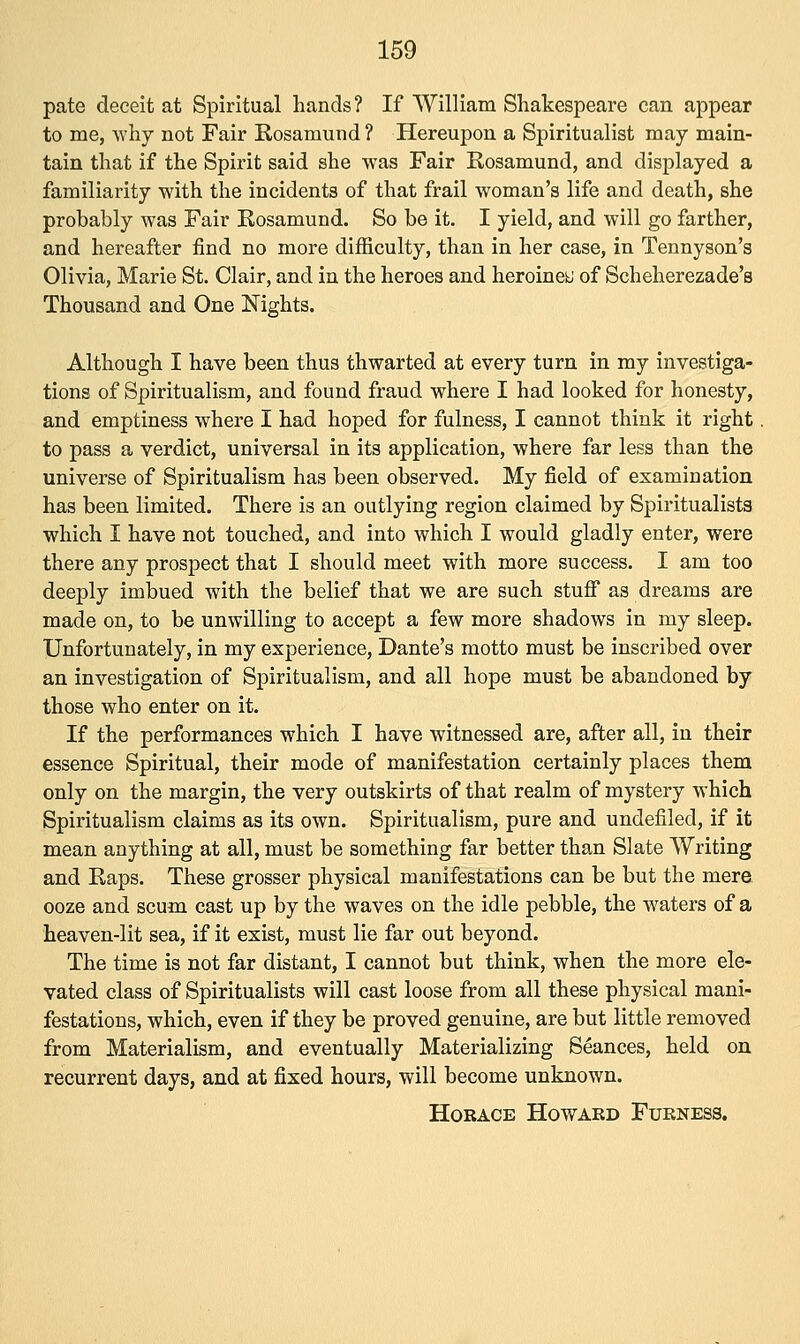 pate deceit at Spiritual hands? If William Shakespeare can appear to me, why not Fair Rosamund? Hereupon a Spiritualist may main- tain that if the Spirit said she was Fair Rosamund, and displayed a familiarity with the incidents of that frail woman's life and death, she probably was Fair Rosamund. So be it. I yield, and will go farther, and hereafter find no more difficulty, than in her case, in Tennyson's Olivia, Marie St. Clair, and in the heroes and heroines of Scheherezade's Thousand and One Nights. Although I have been thus thwarted at every turn in my investiga- tions of Spiritualism, and found fraud where I had looked for honesty, and emptiness where I had hoped for fulness, I cannot think it right to pass a verdict, universal in its application, where far less than the universe of Spiritualism has been observed. My field of examination has been limited. There is an outlying region claimed by Spiritualists which I have not touched, and into which I would gladly enter, were there any prospect that I should meet with more success. I am too deeply imbued with the belief that we are such stuff as dreams are made on, to be unwilling to accept a few more shadows in my sleep. Unfortunately, in my experience, Dante's motto must be inscribed over an investigation of Spiritualism, and all hope must be abandoned by those who enter on it. If the performances which I have witnessed are, after all, in their essence Spiritual, their mode of manifestation certainly places them only on the margin, the very outskirts of that realm of mystery which Spiritualism claims as its own. Spiritualism, pure and undefilecl, if it mean anything at all, must be something far better than Slate Writing and Raps. These grosser physical manifestations can be but the mere ooze and scum cast up by the waves on the idle pebble, the waters of a heaven-lit sea, if it exist, must lie far out beyond. The time is not far distant, I cannot but think, when the more ele- vated class of Spiritualists will cast loose from all these physical mani- festations, which, even if they be proved genuine, are but little removed from Materialism, and eventually Materializing Seances, held on recurrent days, and at fixed hours, will become unknown. Horace Howaed Furness.