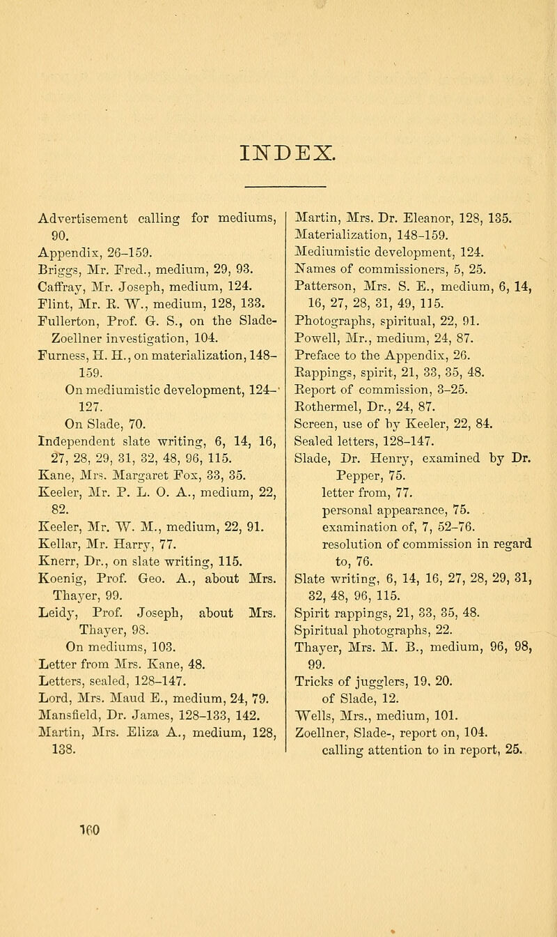 INDEX. Advertisement calling for mediums, 90. Appendix, 26-159. Briggs, Mr. Fred., medium, 29, 93. Caffray, Mr. Joseph, medium, 124. Flint, Mr. E. W., medium, 128, 133. Fullerton, Prof. G. S., on the Slade- Zoellner investigation, 104. Furness, H. H., on materialization, 148- 159. On mediumistic development, 124-' 127. On Slade, 70. Independent slate writing, 6, 14, 16, 27, 28, 29, 31, 32, 48, 96, 115. Kane, Mrs. Margaret Fox, 33, 35. Keeler, Mr. P. L. 0. A., medium, 22, 82. Keeler, Mr. W. M., medium, 22, 91. Kellar, Mr. Harry, 77. Knerr, Dr., on slate writing, 115. Koenig, Prof. Geo. A., about Mrs. Thayer, 99. Leidy, Prof. Joseph, about Mrs. Thayer, 98. On mediums, 103. Letter from Mrs. Kane, 48. Letters, sealed, 128-147. Lord, Mrs. Maud E., medium, 24, 79. Mansfield, Dr. James, 128-133, 142. Martin, Mrs. Eliza A., medium, 128, 138. Martin, Mrs. Dr. Eleanor, 128, 135. Materialization, 148-159. Mediumistic development, 124. Names of commissioners, 5, 25. Patterson, Mrs. S. E., medium, 6, 14, 16, 27, 28, 31,49, 115. Photographs, spiritual, 22, 91. Powell, Mr., medium, 24, 87. Preface to the Appendix, 26. Eappings, spirit, 21, 33, 35, 48. Report of commission, 3-25. Rothermel, Dr., 24, 87. Screen, use of by Keeler, 22, 84. Sealed letters, 128-147. Slade, Dr. Henry, examined by Dr. Pepper, 75. letter from, 77. personal appearance, 75. . examination of, 7, 52-76. resolution of commission in regard to, 76. Slate writing, 6, 14, 16, 27, 28, 29, 31, 32,48, 96^115. Spirit rappings, 21, 33, 35, 48. Spiritual photographs, 22. Thayer, Mrs. M. B., medium, 96, 98, 99. Tricks of jugglers, 19, 20. of Slade, 12. Wells, Mrs., medium, 101. Zoellner, Slade-, report on, 104. calling attention to in report, 25. 1P0