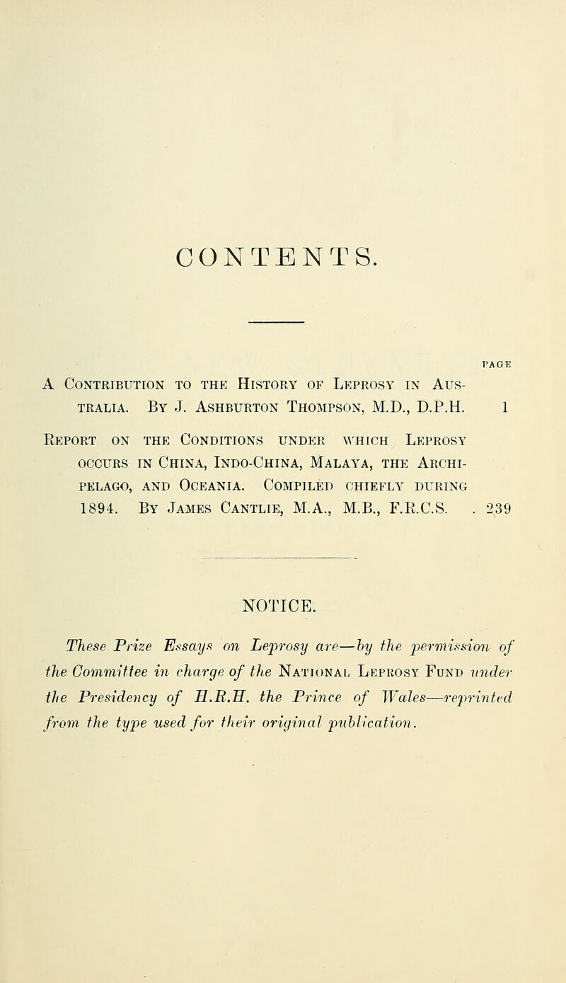 CONTENTS. A Contribution to the History of Leprosy in Aus- tralia. By J. AsHBURTON Thompson, M.D., D.P.H. 1 Eeport on the Conditions under which Leprosy OCCURS IN China, Indo-China, Malaya, the Archi- pelago, AND Oceania. Compiled chiefly during 1894. By James Cantlie, M.A., M.B., F.E.C.S. . 239 NOTICE. These Prize E.^isayf^ on LejJrosy are—hy the iiermisnion of the Committee in charge of the National Leprosy Fund under the Presidency of H.R.H. the Prince of Wales—rejirinted from the type used for their original publication.