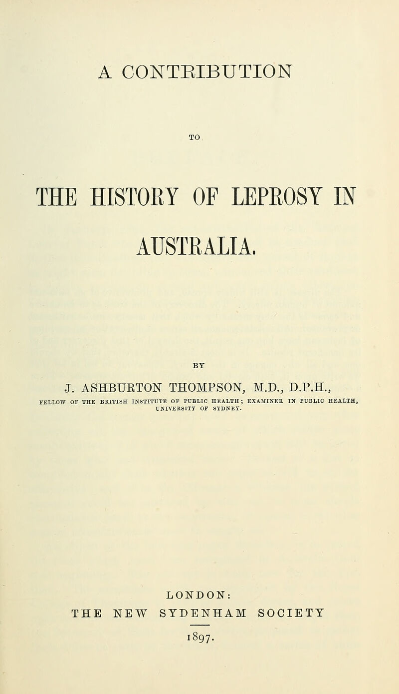 A CONTEIBUTION TO THE HISTORY OF LEPROSY IN AUSTRALIA. J. ASHBURTON THOMPSON, M.D., D.P.H., I'ELLOW OF THE BRITISH INSTITUTE OF PUBLIC HEALTH ; EXAMINEE IN PUBLIC HEALTH, UNIVEKSITY OF SIDNEY. LONDON: THE NEW SYDENHAM SOCIETY 1897.