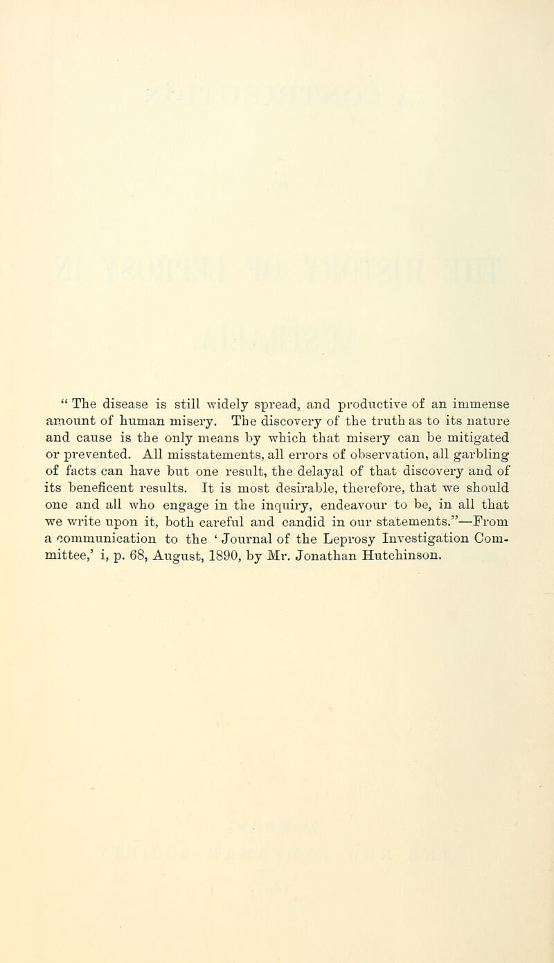  The disease is still widely spread, and productive of an immense amount of human misery. The discovery of the truth as to its nature and cause is the only means by which that misery can be mitigated or prevented. All misstatements, all errors of observation, all garbling of facts can have but one result, the delayal of that discovery and of its beneficent i-esults. It is most desirable, therefore, that we should one and all who engage in the inquiry, endeavour to be, in all that we write upon it, both careful and candid in our statements.—From a communication to the ' Journal of the Leprosy Investigation Com- mittee,' i, p. 68, August, 1890, by Mr. Jonathan Hutchinson.