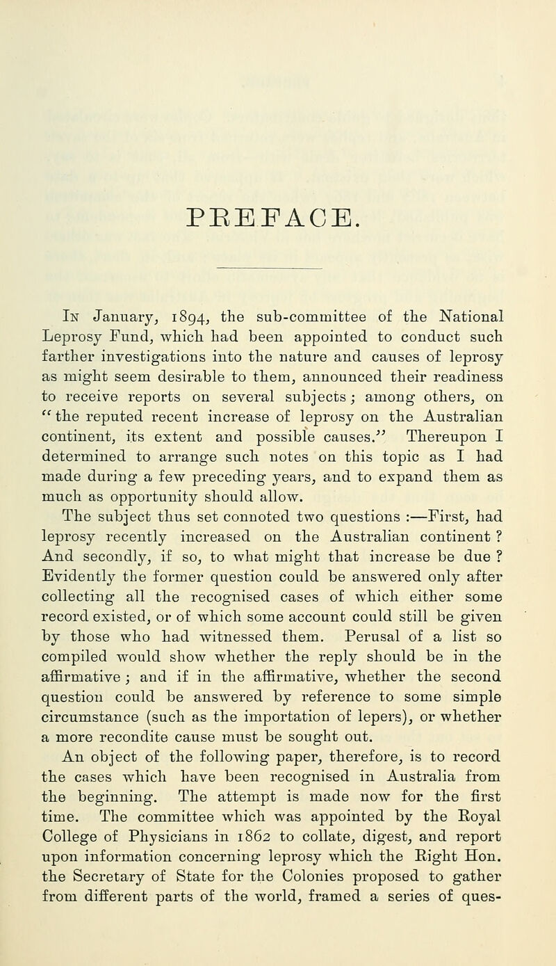 PEEFACE. In January, 1894^ the sub-committee of the National Leprosy Fund, which had been appointed to conduct such farther investigations into the nature and causes of leprosy as might seem desirable to them, announced their readiness to receive reports on several subjects; among others, on  the reputed recent increase of leprosy on the Australian continent, its extent and possible causes/^ Thereupon I determined to arrange such notes on this topic as I had made during a few preceding years, and to expand them as much as opportunity should allow. The subject thus set connoted two questions :—First, had leprosy recently increased on the Australian continent ? And secondly, if so, to what might that increase be due ? Evidently the former question could be answered only after collecting all the recognised cases of which either some record existed, or of which some account could still be given by those who had witnessed them. Perusal of a list so compiled would show whether the reply should be in the affirmative ; and if in the affirmative, whether the second question could be answered by reference to some simple circumstance (such as the importation of lepers), or whether a more recondite cause must be sought out. An object of the following paper, therefore, is to record the cases which have been recognised in Australia from the beginning. The attempt is made now for the first time. The committee which was appointed by the Royal College of Physicians in 1862 to collate, digest, and report upon information concerning leprosy which the Right Hon. the Secretary of State for the Colonies proposed to gather from different parts of the world, framed a series of ques-