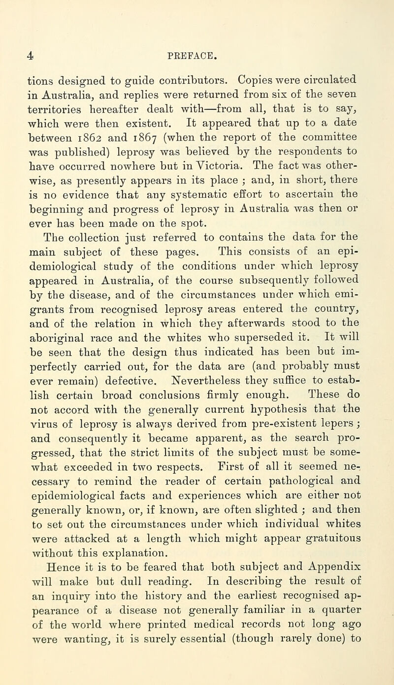 tions designed to guide contributors. Copies were circulated in Australia, and replies were returned from six of tHe seven territories hereafter dealt with—from all, that is to say, which were then existent. It appeared that up to a date between 1862 and 1867 (when the report of the committee was published) leprosy was believed by the respondents to have occurred nowhere but in Victoria. The fact was other- wise, as presently appears in its place ; and, in short, there is no evidence that any systematic effort to ascertain the beginning and progress of leprosy in Australia was then or ever has been made on the spot. The collection just referred to contains the data for the main subject of these pages. This consists of an epi- demiological study of the conditions under which leprosy appeared in Australia, of the course subsequently followed by the disease, and of the circumstances under which emi- grants from recognised leprosy areas entered the country, and of the relation in which they afterwards stood to the aboriginal race and the whites who superseded it. It will be seen that the design thus indicated has been but im- perfectly carried out, for the data are (and probably must ever remain) defective. Nevertheless they suffice to estab- lish certain broad conclusions firmly enough. These do not accord with the generally current hypothesis that the virus of leprosy is always derived from pre-existent lepers ; and consequently it became apparent, as the search pro- gressed, that the strict limits of the subject must be some- what exceeded in two respects. First of all it seemed ne- cessary to remind the reader of certain pathological and epidemiological facts and experiences which are either not generally known, or, if known, are often slighted ; and then to set out the circumstances under which individual whites were attacked at a length which might appear gratuitous without this explanation. Hence it is to be feared that both subject and Appendix will make but dull reading. In describing the result of an inquiry into the history and the earliest recognised ap- pearance of a disease not generally familiar in a quarter of the world where printed medical records not long ago were wanting, it is surely essential (though rarely done) to