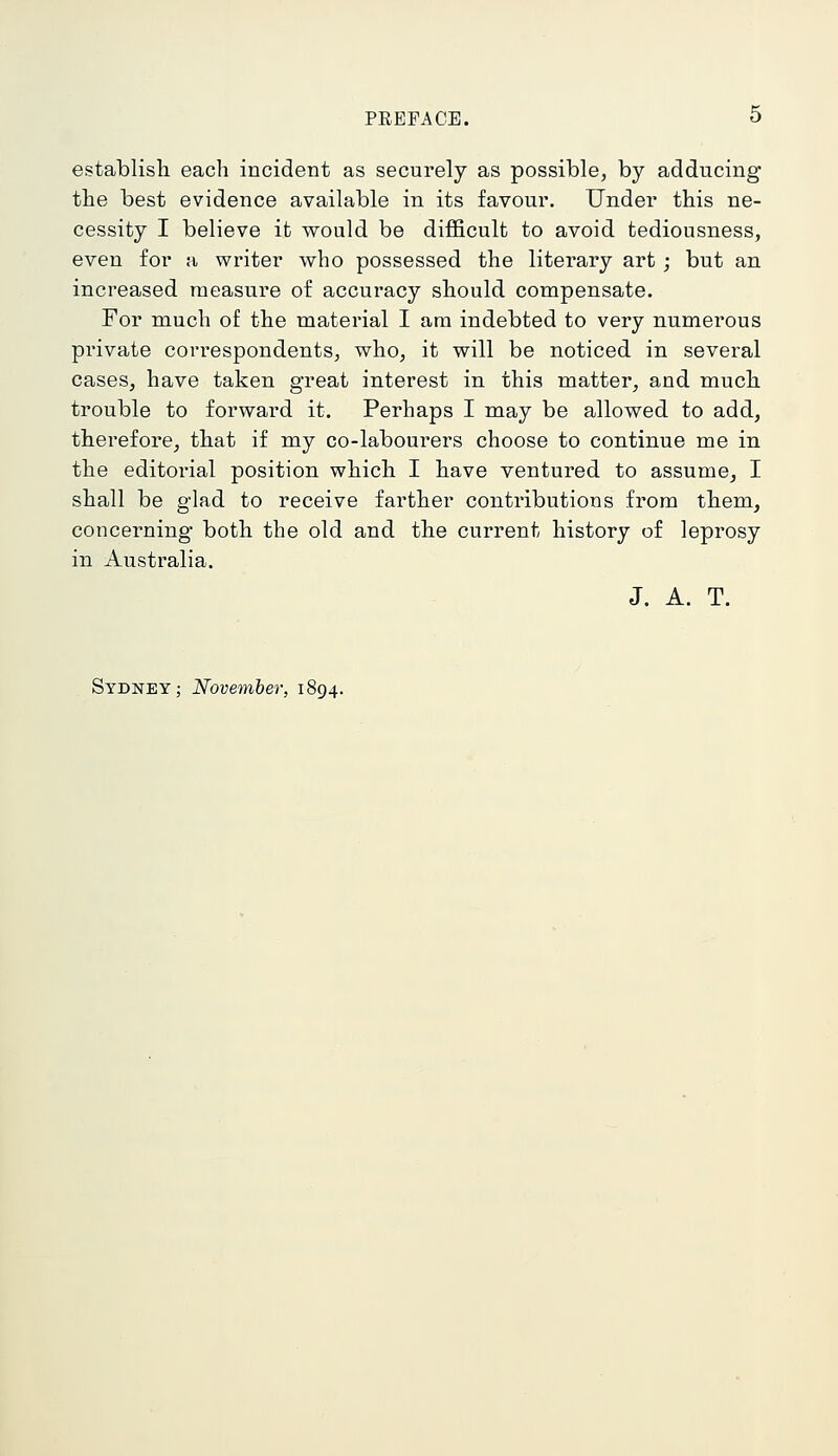 establish each incident as securely as possible, by adducing the best evidence available in its favour. Under this ne- cessity I believe it would be difficult to avoid tediousness, even for a writer who possessed the literary art; but an increased measure of accuracy should compensate. For much of the material I am indebted to very numerous private correspondents, who, it will be noticed in several cases, have taken great interest in this matter, and much trouble to forward it. Perhaps I may be allowed to add, therefore, that if my co-labourers choose to continue me in the editorial position which I have ventured to assume, I shall be glad to receive farther contributions from them, concerning both the old and the current history of leprosy in Australia. J. A. T. Sydney; November, 1894.