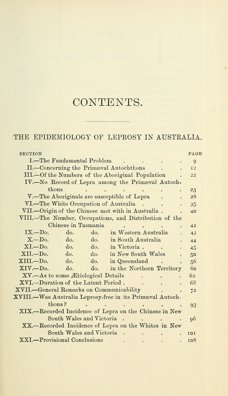 CONTENTS. THE EPIDEMIOLOGY OF LEPEOSY IN AUSTRALIA. SECTION I.—The Fundamental Problem II.—Concerning the PrimEeval Autochthons III.—Of the Numbers of the Aboriginal Population lY.—No Record of Lepra among the Primseval Autoch thons ..... Y.—The Aboriginals are susceptible of Lepra YI.—The White Occupation of Australia YII.—Origin of the Chinese met with in Australia . YIII.—The Number, Occupations, and Distribution of the Chinese in Tasmania IX.—Do. do. do. in Western Australia X.—Do. do. do. in South Australia XL—Do. do. do. in Yictoria . ■ XII.—Do. do. do. in New South Wales XIII.—Do. do. do. in Queensland XIY.—Do. do. do. in the Northern Territory XY.—As to some ^Etiological Details XYI.—Duration of the Latent Period . XYII.—General Remarks on Communicability XYIII.—Was Australia Leprosy-free in its Pi'imseval Autoch thons 9 ..... XIX.—Recorded Incidence of Lepra on the Chinese in New South Wales and Victoria . XX.—Recorded Incidence of Lepra on the Whites in New South Wales and Yictoria . XXI.—Provisional Conclusions PAGE 9 12 22 23 28 35 40 42 43 44 45 50 56 60 62 68 72 93 96 lOI 108