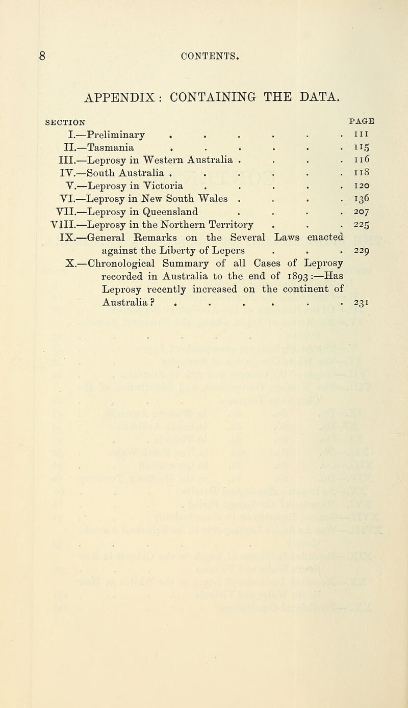 APPENDIX: CONTAINING THE DATA. SECTION I.—Preliminary . II.—Tasmania . III.—Leprosy in Western Australia TV.—South Australia . Y.—Leprosy in Yictoria YI.—Leprosy in New Soutli Wales YII.—Leprosy in Queensland YIII.—Leprosy in the Northern Territory IX.—General Remarks on the Several Laws enacted against the Liberty of Lepers X.—Chronological Summary of all Cases of Leprosy recorded in Australia to the end of 1893:—Has Leprosy recently increased on the continent of Australia ? . . . . PAGE III 115 116 118 120 136 207 225 229 231