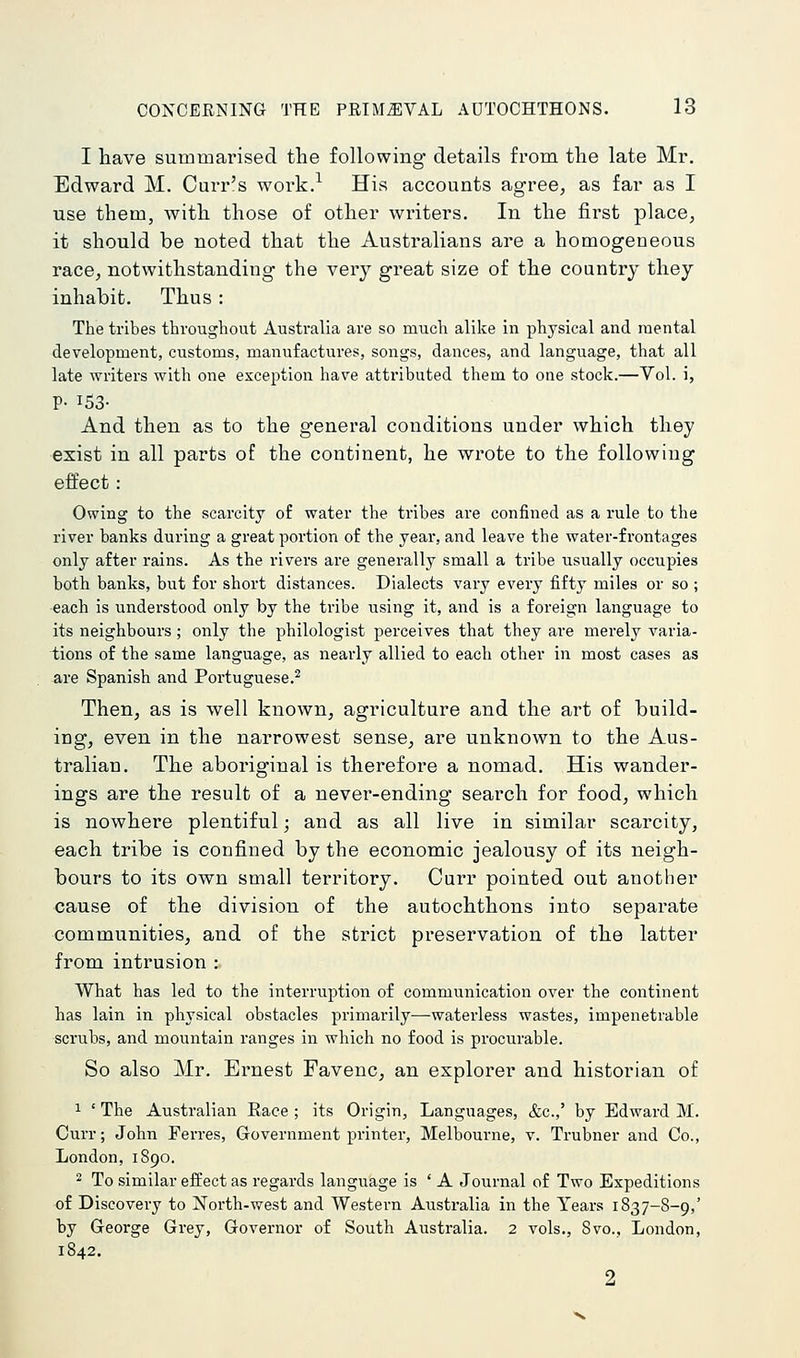 I have summarised the following* details from the late Mr, Edward M. Curr's work.^ His accounts agree, as far as I use them, with those of other writers. In the first place, it should be noted that the Australians are a homogeneous race, notwithstanding the very great size of the country they inhabit. Thus: The tribes throughout Australia are so much alike in physical and mental development, customs, manufactures, songs, dances, and language, that all late writers with one exception have attributed them to one stock.—Vol. i, p. 153- And then as to the general conditions under which they exist in all parts of the continent, he wrote to the following effect: Owing to the scarcity of water the tribes are confined as a rule to the river banks during a great portion of the year, and leave the water-frontages only after rains. As the rivers are generally small a tribe usually occupies both banks, but for short distances. Dialects vary every fifty miles or so ; each is understood only by the tribe using it, and is a foreign language to its neighbours; only the philologist perceives that they are merely varia- tions of the same language, as nearly allied to each other in most cases as are Spanish and Portuguese.^ Then, as is well known, agriculture and the art of build- ing, even in the narrowest sense, are unknown to the Aus- tralian. The aboriginal is therefore a nomad. His wander- ings are the result of a never-ending search for food, which is nowhere plentiful; and as all live in similar scarcity, each tribe is confined by the economic jealousy of its neigh- bours to its own small territory. Curr pointed out another cause of the division of the autochthons into separate communities, and of the strict preservation of the latter from intrusion : What has led to the interruption of communication over the continent has lain in physical obstacles primarily—waterless wastes, impenetrable scrubs, and mountain ranges in which no food is procurable. So also Mr. Ernest Favenc, an explorer and historian of 1 ' The Australian Race ; its Origin, Languages, &c.,' by Edward M. Curr; John Ferres, Government printer, Melbourne, v. Trubner and Co., London, 1890. 2 To similar effect as regards language is ' A Journal of Two Expeditions of Discovery to North-west and Western Australia in the Years 1837-8-9,' by George Grey, Governor of South Australia. 2 vols., 8vo., London, 1842. 2