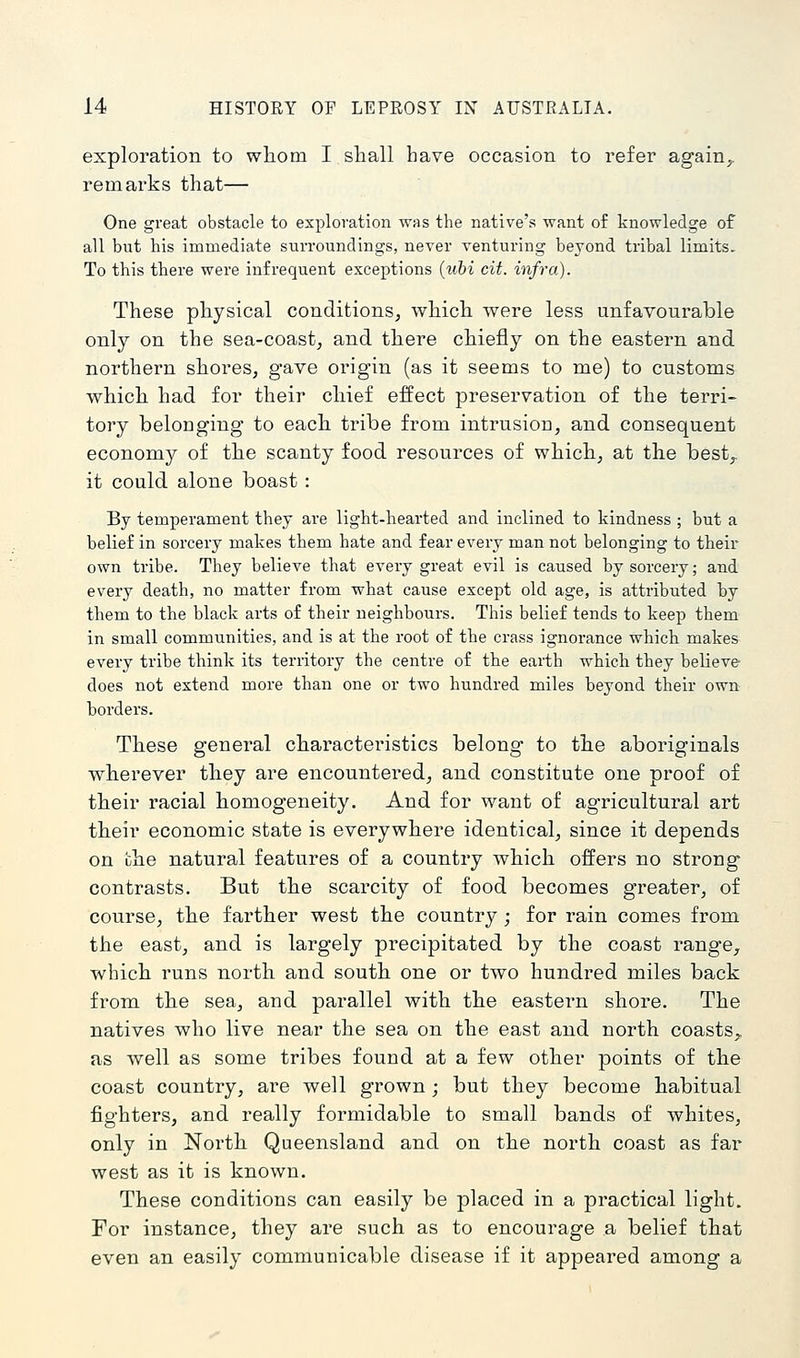 exploration to wliom I shall have occasion to refer again,, remarks that— One great obstacle to exploration was the native's want of knowledge of all but his immediate surroundings, never venturing beyond tribal limits. To this there were infrequent exceptions {uhi cit. infra). These physical conditions, which were less unfavourable only on the sea-coast, and there chiefly on the eastern and northern shores, gave origin (as it seems to me) to customs which had for their chief effect preservation of the terri- tory belonging to each tribe from intrusion, and consequent economy of the scanty food resources of which, at the best,. it could alone boast : By temperament they are light-hearted and inclined to kindness ; but a belief in sorcery makes them hate and fear every man not belonging to their own tribe. They believe that every great evil is caused by sorcery; and every death, no matter from what cause except old age, is attributed by them to the black arts of their neighbours. This belief tends to keep them in small communities, and is at the root of the crass ignorance which makes every tribe think its territory the centre of the earth which they believe- does not extend more than one or two hundred miles beyond their own borders. These general characteristics belong to the aboriginals wherever they are encountered, and constitute one proof of their racial homogeneity. And for want of agricultural art their economic state is everywhere identical, since it depends on the natural features of a country which offers no strong contrasts. But the scarcity of food becomes greater, of course, the farther west the country ; for rain comes from the east, and is largely precipitated by the coast range, which runs north and south one or two hundred miles back from the sea, and parallel with the eastern shore. The natives who live near the sea on the east and north coasts,, as well as some tribes found at a few other points of the coast country, are well grown ; but they become habitual fighters, and really formidable to small bands of whites, only in North Queensland and on the north coast as far west as it is known. These conditions can easily be placed in a practical light. For instance, they are such as to encourage a belief that even an easily communicable disease if it appeared among a