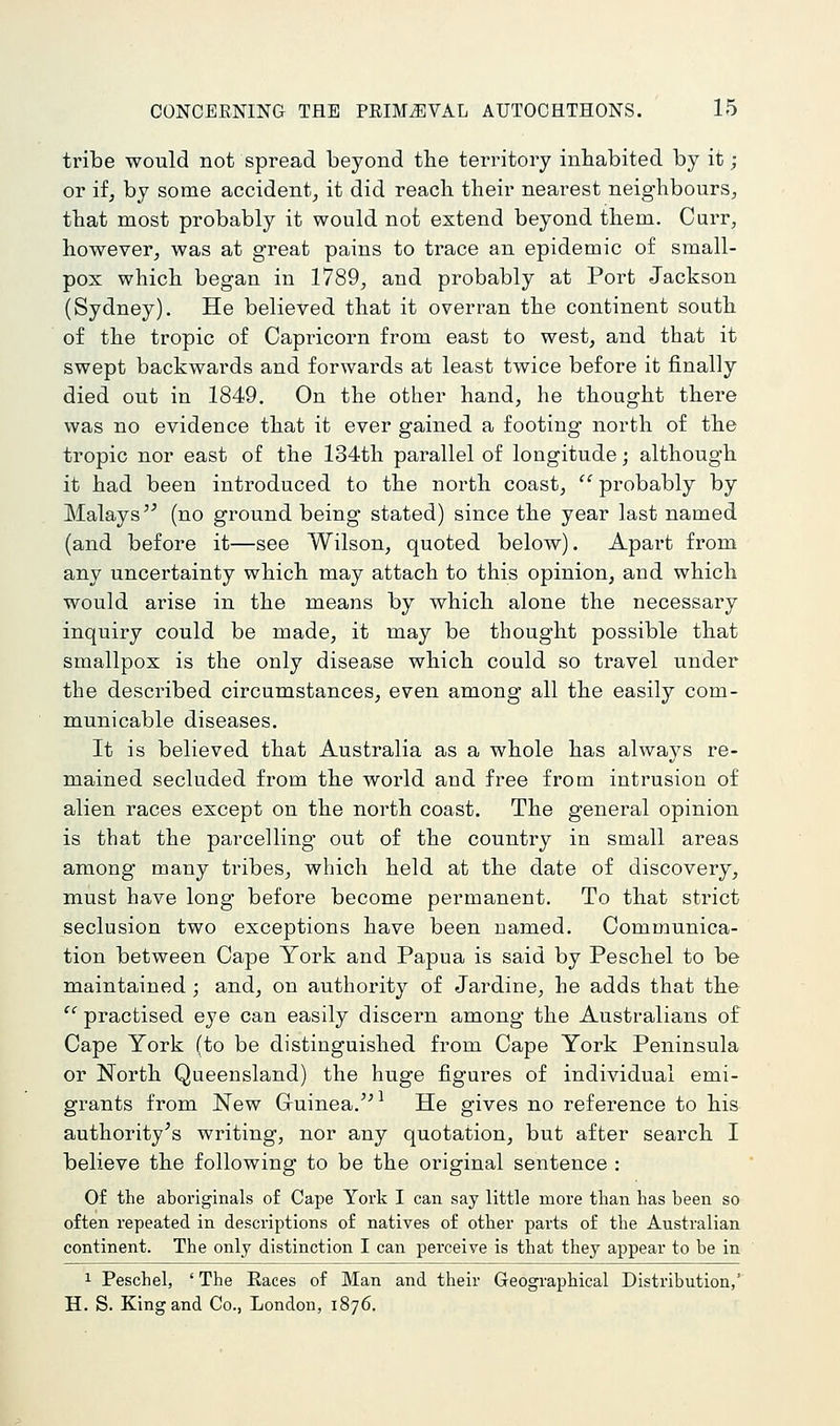 tribe would not spread beyond the territory inhabited by it; or if, by some accident, it did reach their neai-est neighbours, that most probably it would not extend beyond them. Curr, however, was at great pains to trace an epidemic of small- pox which began in 1789, and probably at Port Jackson (Sydney). He believed that it overran the continent south of the tropic of Capricorn from east to west, and that it swept backwards and forwards at least twice before it finally died out in 1849. On the other hand, he thought there was no evidence that it ever gained a footing north of the tropic nor east of the 134th parallel of longitude; although it had been introduced to the north coast, probably by Malays'^ (no ground being stated) since the year last named (and before it—see Wilson, quoted below). Apart from any uncertainty which may attach to this opinion, and which would arise in the means by which alone the necessary inquiry could be made, it may be thought possible that smallpox is the only disease which could so travel under the described circumstances, even among all the easily com- municable diseases. It is believed that Australia as a whole has always re- mained secluded from the world and free from intrusion of alien races except on the north coast. The general opinion is that the parcelling out of the country in small areas among many ti'ibes, which held at the date of discovery, must have long before become permanent. To that strict seclusion two exceptions have been named. Communica- tion between Cape York and Papua is said by Peschel to be maintained ; and, on authority of Jardine, he adds that the practised eye can easily discern among the Australians of Cape York (to be distinguished from Cape York Peninsula or North Queensland) the huge figures of individual emi- gi-ants from New Gruinea.'^^ He gives no reference to his authority's writing, nor any quotation, but after search I believe the following to be the original sentence : Of the aboriginals of Cape York I can say little more than has been so often repeated in descriptions of natives of other parts of the Australian continent. The only distinction I can perceive is that they appear to be in 1 Peschel, ' The Eaces of Man and their Geographical Distribution,' H. S. King and Co., London, 1876,