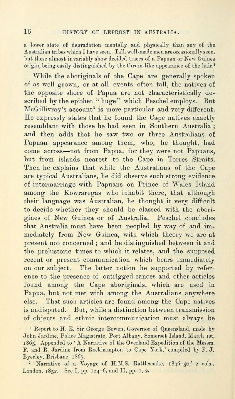 a lower state of degradation mentally and physically than any of the Australian trihes which I have seen. Tall, well-made men are occasionally seen, but these almost invariably show decided traces of a Papuan or New Guinea origin, being easily distinguished by the thrum-like appearance of the hair.^ While tlie aboriginals of the Cape are generally spoken of as well grown, or at all events often tall, the natives of the opposite shore of Papua are not characteristically de- scribed by the epithet huge which Peschel employs. But McGillivray's account is more particular and very different. He expressly states that he found the Cape natives exactly resemblant with those he had seen in Southern Australia; and then adds that he saw two or three Australians of Papuan appearance among them, who, he thought, had come across—not from Papua, for they were not Papuans, but from islands nearest to the Cape in Torres Straits. Then he explains that while the Australians of the Cape are typical Australians, he did observe such strong evidence of intermarriage with Papuans on Prince of Wales Island among the Kowraregas who inhabit there, that although their language was Australian, he thought it very difficult to decide whether they should be classed with the abori- gines of New Guinea or of Australia. Peschel concludes that Australia must have been peopled by way of and im- mediately from New Guinea, with which theory we are at present not concerned ; and he distinguished between it and the prehistoric times to which it relates, and the supposed recent or present communication which bears immediately on our subject. The latter notion he supported by refer- ence to the presence of outrigged canoes and other articles found among the Cape aboriginals, which are used in Papua, but not met with among the Australians anywhere else. That such articles are found among the Cape natives is undisputed. But, while a distinction between transmission of objects and ethnic intercommunication must always be ^ Report to H. E. Sir George Bowen, Governor of Queensland, made by John Jai-dine, Police Magistrate, Port Albany, Somerset Island, March ist, 1865. Appended to ' A Narrative of the Overland Expedition of the Messrs. F. and E. Jardine from Rockhampton to Cape York,' compiled by F. J. Byerley, Brisbane, 1867. ' 'Narrative of a Voyage of H.M.S. Rattlesnake, 1846-50,' 2 vols., Xondon, 1852. See I, pp. 124-6, and II, pp. i, 2.