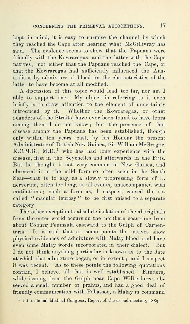 kept in mind, it is easy to surmise the channel by which they reached the Cape after hearing what McGillivray has said. The evidence seems to show that the Papuans were friendly with the Kowraregas, and the latter with the Cape natives; not either that the Papuans reached the Cape, or that the Kowraregas had sufficiently influenced the Aus- tralians by admixture of blood for the characteristics of the latter to have become at all modified. A discussion of this topic would lead too far, nor am I able to support one. My object in referring to it even briefly is to draw attention to the element of uncertainty introduced by it. Whether the Kowraregas, or other islanders of the Straits, have ever been found to have lepra among them I do not know; but the presence of that disease among the Papuans has been established, though only within ten years past, by his Honour the present Administrator of British New Guinea, Sir William McGregor, K.C.M.G., M.D.,-^ who has had long experience with the disease, first in the Seychelles and afterwards in the Fijis. But he thought it not very common in New Guinea, and observed it in the mild form so often seen in the South Seas—that is to say, as a slowly progressing form of L, nervorum, often for long, at all events, unaccompanied with mutilations ; such a form as, I suspect, caused the so- called macular leprosy to be first raised to a separate category. The other exception to absolute isolation of the aboriginals from the outer world occurs on the northern coast-hne from about Coburg Peninsula eastward to the Gulph of Carpen- taria. It is said that at some points the natives show physical evidences of admixture with Malay blood, and have even some Malay words incorporated in their dialect. But I do not think anything particular is known as to the date at which that admixture began, or its extent ; and I suspect it was recent. As to these points the following quotations contain, I believe, all that is well established. Flinders, while issuing from the Gulph near Cape Wilberforce, ob- served a small number of prahus, and had a good deal of friendly communication with Pobassoo, a Malay in command ^ Intercolonial Medical Congress, Eeport of the second meeting, 1S89,