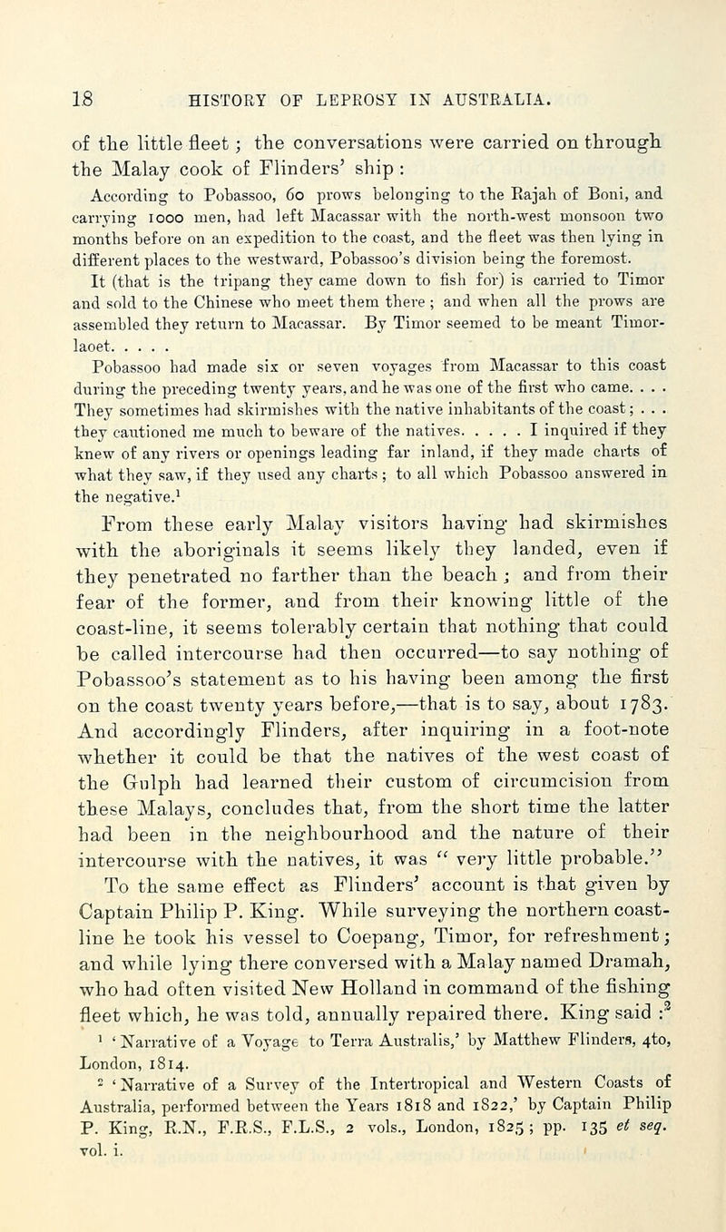 of tlie little fleet; the conversations were carried on througli the Malay cook of Flinders' ship : According to Pobassoo, 60 prows belonging to the Rajah of Boni, and carrying 1000 men, had left Macassar with the north-west monsoon two months before on an expedition to the coast, and the fleet was then lying in difEerent places to the westward, Pobassoo's division being the foremost. It (that is the tripang they came down to fish for) is carried to Timor and sold to the Chinese who meet them there ; and when all the prows are assembled they return to Macassar. By Timor seemed to be meant Timor- laoet Pobassoo had made six or seven voyages from Macassar to this coast during the preceding twenty years, and he was one of the first who came. . . . They sometimes had skirmishes with the native inhabitants of the coast; . . . they cautioned me much to beware of the natives I inquired if they knew of any rivers or openings leading far inland, if they made charts of what they saw, if they used any charts ; to all which Pobassoo answered in. the negative.^ From these early Malay visitors having had skirmishes with the aboriginals it seems likely they landed, even if they penetrated no farther than the beach ; and from their fear of the former, and from their knowing little of the coast-line, it seems tolerably certain that nothing that could be called intercourse had then occurred—to say nothing of Pobassoo's statement as to his having been among the first on the coast twenty years before,—that is to say, about 1783. And accordingly Flinders, after inquiring in a foot-note whether it could be that the natives of the west coast of the Gi-ulph had learned their custom of circumcision from these Malays, concludes that, from the short time the latter had been in the neighbourhood and the nature of their intercourse with the natives, it was very little probable. To the same effect as Flinders' account is that given by Captain Philip P. King. While surveying the northern coast- line he took his vessel to Coepang, Timor, for refreshment; and while lying there conversed with a Malay named Dramah, who had often visited New Holland in command of the fishing fleet which, he was told, annually repaired there. King said •? ^ 'Narrative of a Voyage to Terra Australis,' by Matthew Flinders, 4to, London, 1814. 'Narrative of a Survey of the Intertropical and Western Coasts of Australia, performed between the Years 1818 and 1822,' by Captain Philip P. King, R.N., F.R.S., F.L.S., 2 vols., London, 1825; pp. 135 et seq. vol. i. I