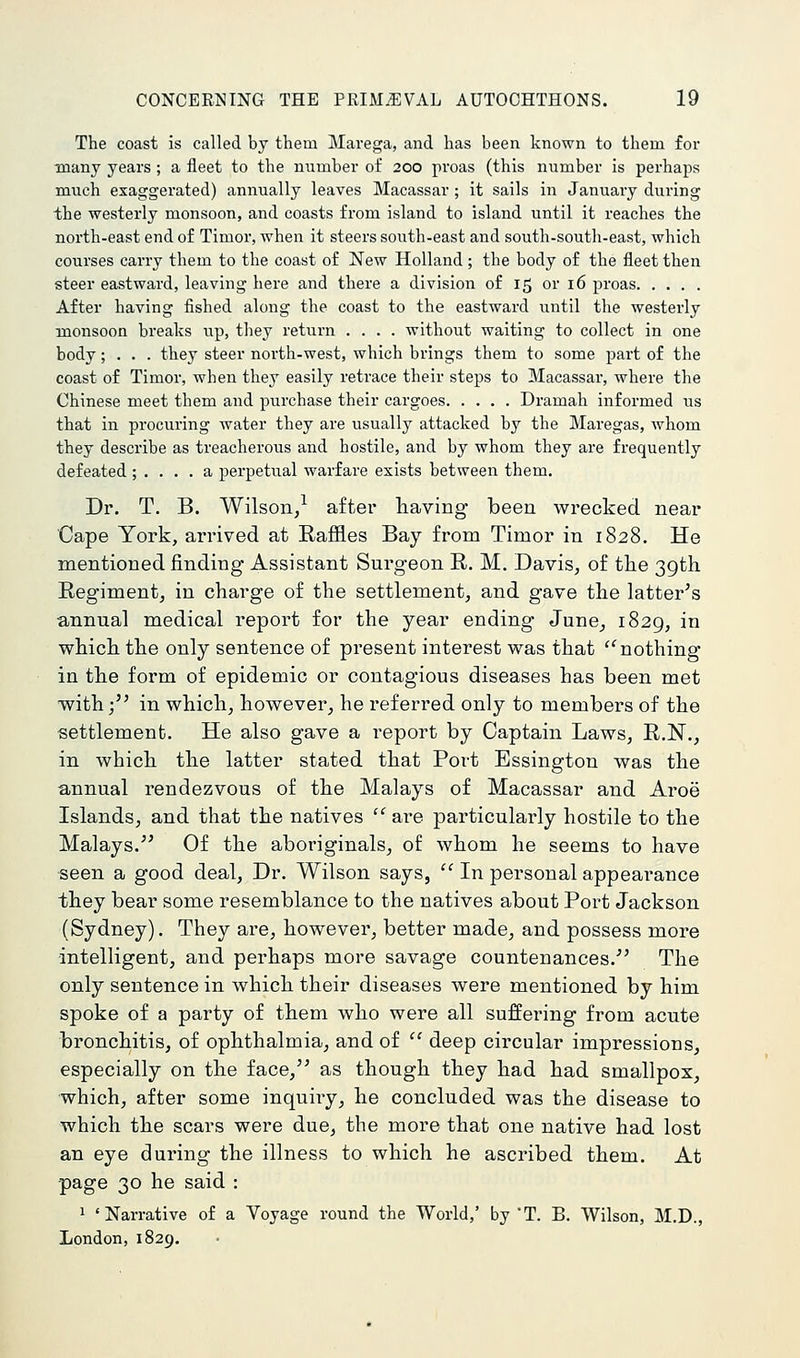 The coast is called by them Marega, and has been known to them for many years ; a fleet to the number of 200 proas (this number is perhaps much exaggerated) annually leaves Macassar ; it sails in January during the westerly monsoon, and coasts from island to island until it reaches the north-east end of Timor, when it steers south-east and south-south-east, which courses carry them to the coast of New Holland ; the body of the fleet then steer eastward, leaving here and there a division of 15 or 16 proas After having fished along the coast to the eastward until the westerly monsoon breaks up, they return .... without waiting to collect in one body; . . . they steer north-west, which brings them to some part of the coast of Timor, when they easily retrace their steps to Macassar, where the Chinese meet them and purchase their cargoes Dramah informed us that in procuring water they are usually attacked by the Maregas, whom they describe as treacherous and hostile, and by whom they are frequently defeated ; .... a perpetual warfare exists between them. Dr. T. B. Wilson/ after having been wrecked near Cape York, arrived at Raffles Bay from Timor in 1828. He mentioned finding Assistant Surgeon R. M. Davis, of the 39th Regiment, in charge of the settlement, and gave the latter's annual medical report for the year ending June, 1829, in which the only sentence of present interest was that ''nothing in the form of epidemic or contagious diseases has been met with; in which, however, he referred only to members of the settlement. He also gave a report by Captain Laws, R.N., in which the latter stated that Port Essington was the annual rendezvous of the Malays of Macassar and Aroe Islands, and that the natives are particularly hostile to the Malays.^' Of the aboriginals, of whom he seems to have seen a good deal. Dr. Wilson says, In personal appearance they bear some resemblance to the natives about Port Jackson (Sydney). They are, however, better made, and possess more intelligent, and perhaps more savage countenances.' The only sentence in which their diseases were mentioned by him spoke of a party of them who were all suffering from acute bronchitis, of ophthalmia, and of deep circular impressions, especially on the face, as though they had had smallpox, which, after some inquiry, he concluded was the disease to which the scars were due, the more that one native had lost an eye during the illness to which he ascribed them. At page 30 he said : 1 'Narrative of a Voyage round the World,' by T. B. Wilson, M.D., London,1829,