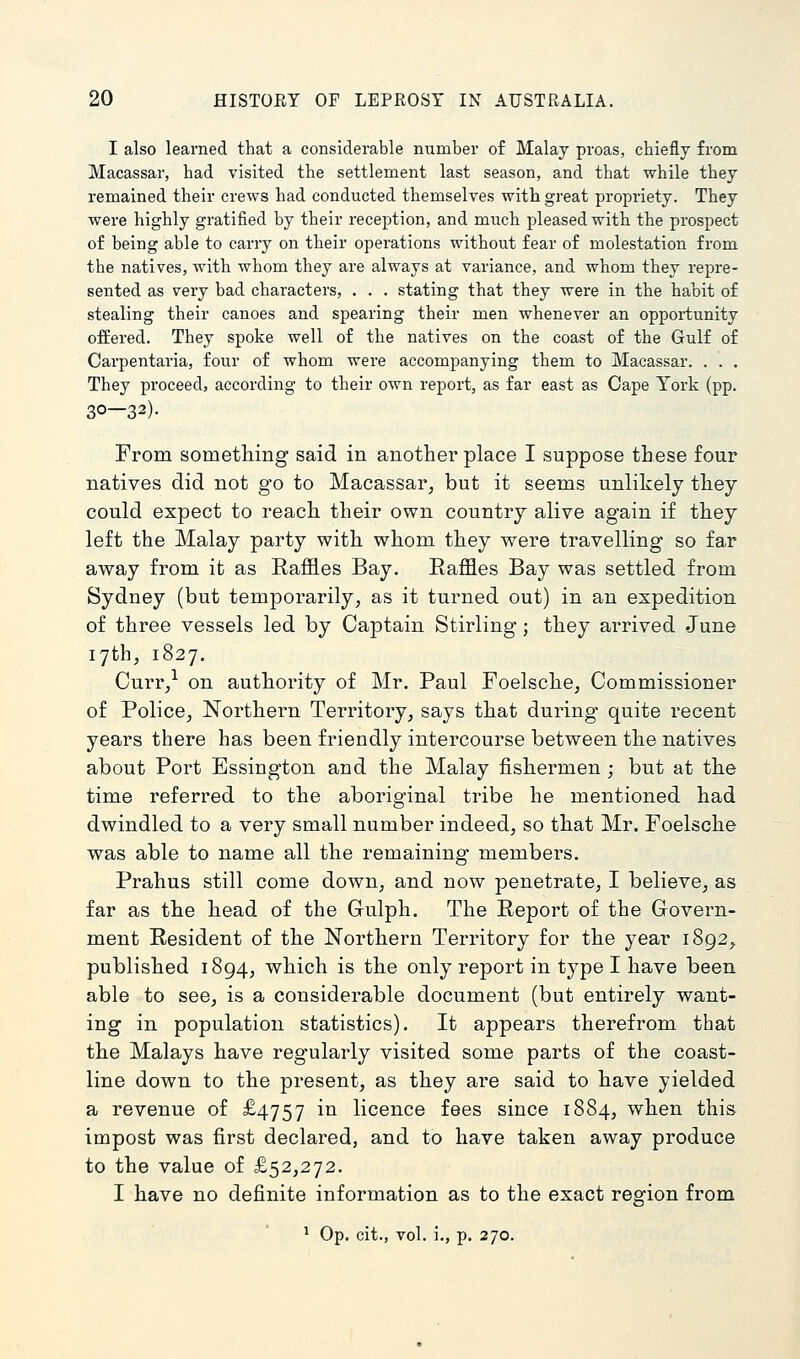 I also learned that a considerable number of Malay proas, chiefly from Macassar, had visited the settlement last season, and that while they remained their crews had conducted themselves with great propriety. They were highly gratified by their reception, and much pleased with the prospect of being able to carry on their operations without fear of molestation from the natives, with whom they are always at variance, and whom they repre- sented as very bad characters, . . . stating that they were in the habit of stealing their canoes and spearing their men whenever an opportunity offered. They spoke well of the natives on the coast of the Gulf of Carpentaria, four of whom were accompanying them to Macassar. . . . They proceed, according to their own report, as far east as Cape York (pp. 30—32)- From something said in another place I suppose these four natives did not go to Macassar, but it seems unlikely they could expect to reach their own country alive again if they left the Malay party with whom they were travelling so far away from it as Raffles Bay. Raffles Bay was settled from Sydney (but temporarily, as it turned out) in an expedition of three vessels led by Captain Stirling; they arrived June 17th, 1827. Curr/ on authority of Mr. Paul Foelsche, Commissioner of Police, Northern Territory, says that during quite recent years there has been friendly intercourse between the natives about Port Essington and the Malay fishermen; but at the time referred to the aboriginal tribe he mentioned had dwindled to a very small number indeed, so that Mr. Foelsche was able to name all the remaining members. Prahus still come down, and now penetrate, I believe, as far as the head of the Gulph. The Report of the Govern- ment Resident of the Northern Territory for the year 1892, published 1894, which is the only report in type I have been able to see, is a considerable document (but entirely want- ing in population statistics). It appears therefrom that the Malays have regularly visited some parts of the coast- line down to the present, as they are said to have yielded a revenue of £4757 in licence fees since 1884, when this impost was first declared, and to have taken away produce to the value of £52,272. I have no definite information as to the exact region from * Op. cit., vol. i., p. 270.