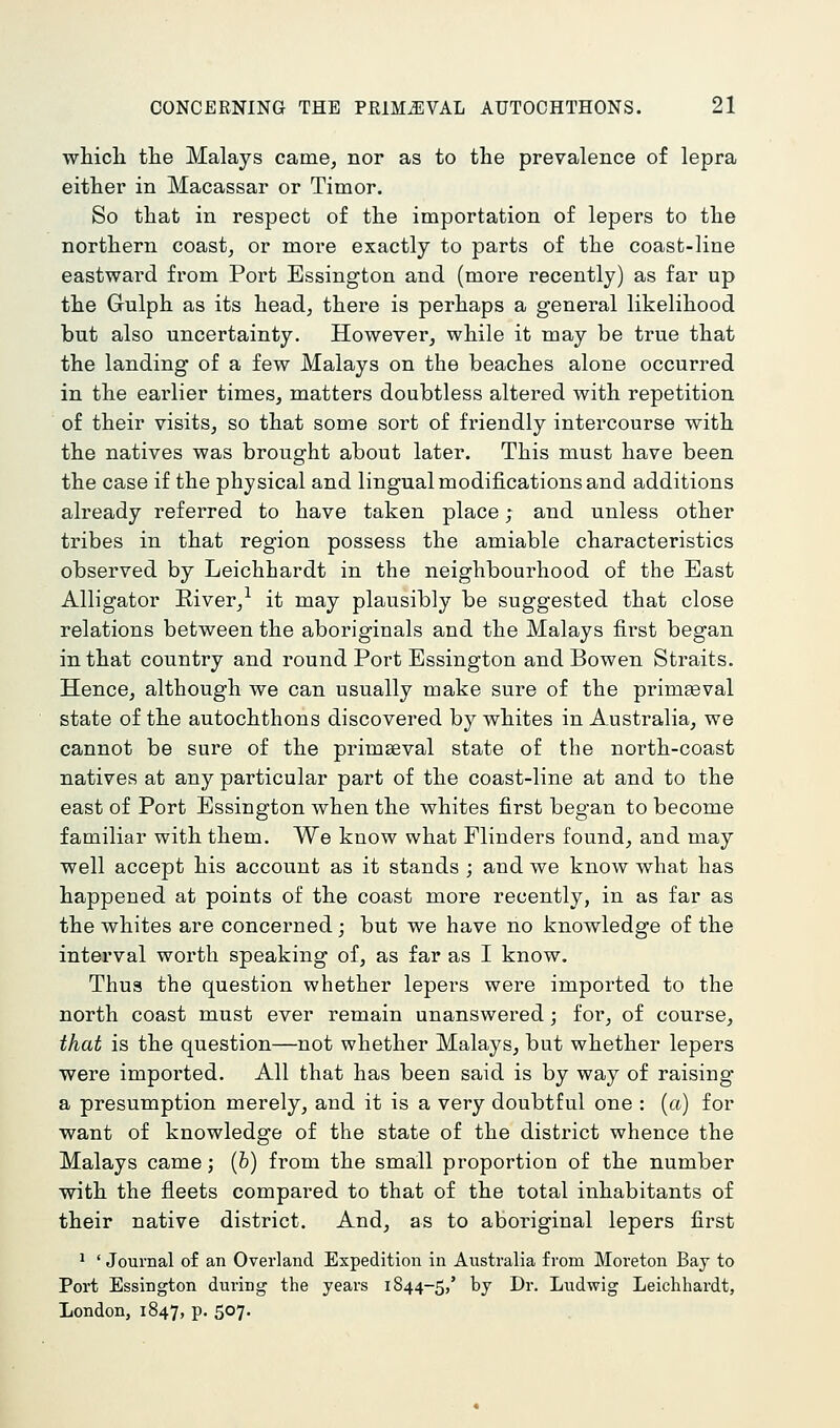 which the Malays came, nor as to the prevalence of lepra either in Macassar or Timor. So that in respect of the importation of lepers to the northern coast, or more exactly to parts of the coast-line eastward from Port Essington and (more recently) as far up the Gulph as its head, there is perhaps a general likelihood but also uncertainty. However, while it may be true that the landing of a few Malays on the beaches alone occurred in the earlier times, matters doubtless altered with repetition of their visits, so that some sort of friendly intercourse with the natives was brought about later. This must have been the case if the physical and lingual modifications and additions already referred to have taken place; and unless other tribes in that region possess the amiable characteristics observed by Leichhardt in the neighbourhood of the East Alligator Eiver,^ it may plausibly be suggested that close relations between the aboriginals and the Malays first began in that country and round Port Essington andBowen Straits. Hence, although we can usually make sure of the primaeval state of the autochthons discovered by whites in Australia, we cannot be sure of the primaeval state of the north-coast natives at any particular part of the coast-line at and to the east of Port Essington when the whites first began to become familiar with them. We know what Flinders found, and may well accept his account as it stands ; and we know what has happened at points of the coast more recently, in as far as the whites are concerned; but we have no knowledge of the interval worth speaking of, as far as I know. Thus the question whether lepers were imported to the north coast must ever remain unanswered; for, of course, that is the question—not whether Malays, but whether lepers were imported. All that has been said is by way of raising a presumption merely, and it is a very doubtful one : (a) for want of knowledge of the state of the district whence the Malays came; (b) from the smaill proportion of the number with the fleets compared to that of the total inhabitants of their native district. And, as to aboriginal lepers first 1 ' Journal of an Overland Expedition in Australia from Moreton Bay to Port Essington during the years 1844-5,' bj ^^'- Ludwig Leichhardt, London, 1847, p. 507.