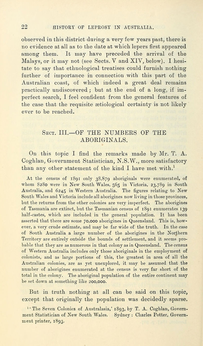 observed in this district during a very few years past, there is no evidence at all as to the date at which lepers first appeared among them. It may have preceded the arrival of the Malays_, or it may not (see Sects. V and XIV, below), I hesi- tate to say that ethnological treatises could furnish nothing further of importance in connection with this part of the Australian coast, of which indeed a great deal remains practically undiscovered; but at the end of a long, if im- pei'fect search, I feel confident from the general features of the case that the requisite aetiological certainty is not likely ever to be reached. Sect. III.—OF THE NUMBERS OF THE ABORIGINALS. On this topic I find the remarks made by Mr. T. A. Coghlan, Government Statistician, N.S.W., more satisfactory than any other statement of the kind I have met with.^ At the census of 1891 only 38,879 aboriginals were enumerated, o£ whom 8280 were in New South Wales, 565 in Victoria, 23,789 in South Australia, and 6245 in Western Australia. The figures relating to New South Wales and Victoria include all aborigines now living in those provinces, but the returns from the other colonies are very imperfect. The aborigines of Tasmania are extinct, but the Tasmanian census o£ 1891 enumerates 139 half-castes, which are included in the general population. It has been asserted that there are some 70,000 aborigines in Queensland. This is, how- ever, a very crude estimate, and may be far wide of the truth. In the case of South Australia a large number of the aborigines in the Northern Territory are entirely outside the bounds of settlement, and it seems pro- bable that they are as numerous in that colony as in Queensland. The census of Western Australia includes only those aboriginals in the employment of colonists, and as large portions of this, the greatest in area of all the Australian colonies, are as yet unexplored, it may be assumed that the number of aborigines enumerated at the census is very far short of the total in the colony. The aboriginal population of the entire continent may be set down at something like 200,000. But in truth nothing at all can be said on this topic, except that originally the population was decidedly sparse. 1' The Seven Colonies of Australasia,' 1893, by T. A. Coghlan, Govern- ment Statistician of New South Wales. Sydney : Charles Potter, Govern- ment printer, 1893.