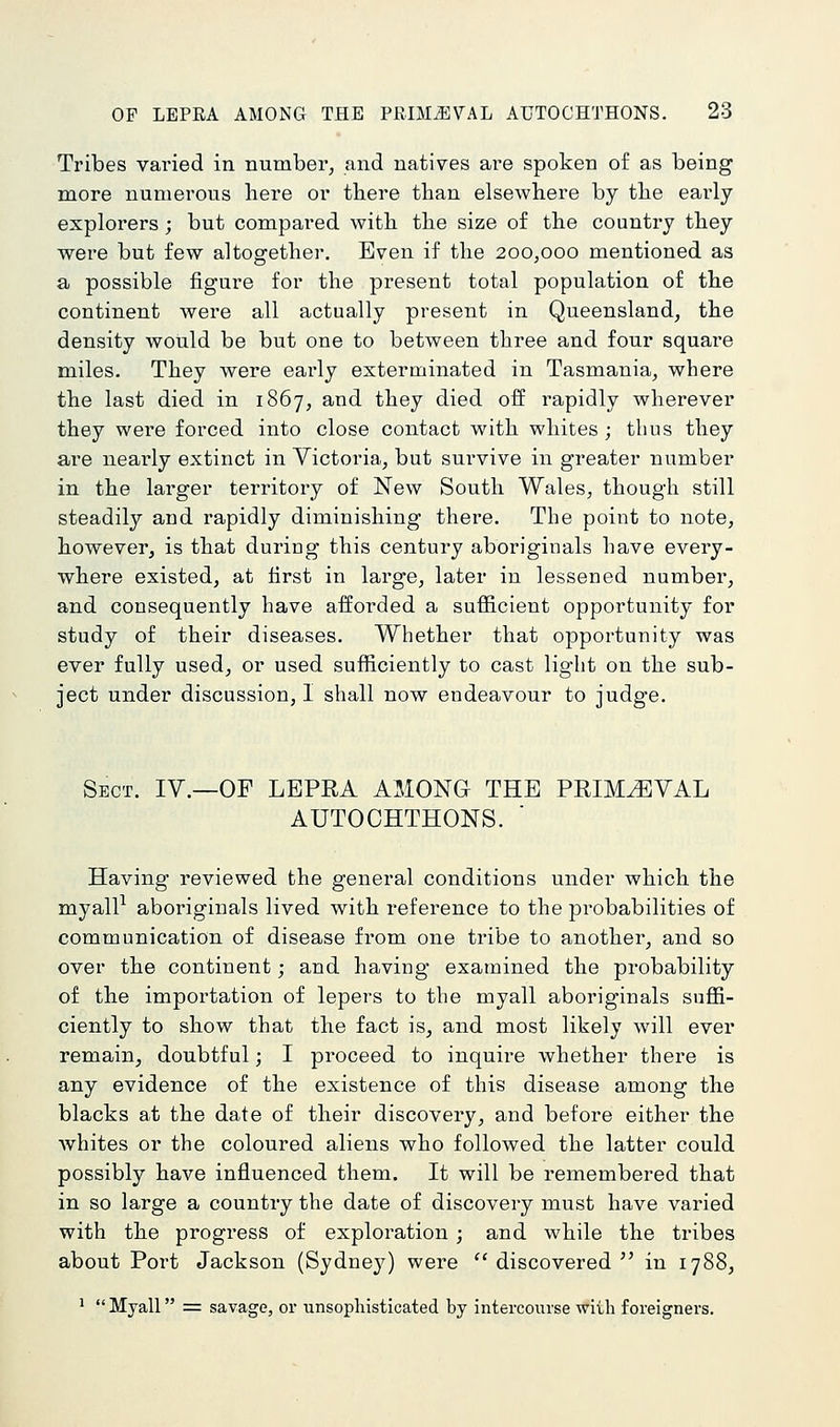 Tribes varied in number, and natives are spoken of as being more numerous here or there than elsewhere by the early explorers; but compai'ed with the size of the country they were but few altogether. Even if the 200,000 mentioned as a possible figure for the present total population of the continent were all actually present in Queensland, the density would be but one to between three and four square miles. They were eai'ly exterminated in Tasmania, where the last died in 1867, and they died off rapidly wherever they wei'e forced into close contact with whites ; thus they are nearly extinct in Victoria, but survive in greater number in the larger territory of New South Wales, though still steadily and rapidly diminishing thei'e. The point to note, however, is that during this century aboriginals have every- where existed, at first in large, later in lessened number, and consequently have afforded a sufficient opportunity for study of their diseases. Whether that opportunity was ever fully used, or used sufficiently to cast light on the sub- ject under discussion, I shall now endeavour to judge. Sect. IV.—OF LEPRA AMONG THE PRIMEVAL AUTOCHTHONS. ' Having reviewed the general conditions under which the myall^ aboriginals lived with reference to the probabilities of communication of disease from one tribe to another, and so over the continent; and having examined the probability of the importation of lepers to the myall aboriginals suffi- ciently to show that the fact is, and most likely will ever remain, doubtful; I proceed to inquire whether there is any evidence of the existence of this disease among the blacks at the date of their discovery, and before either the Avhites or the coloured aliens who followed the latter could possibly have influenced them. It will be remembered that in so large a country the date of discovery must have varied with the progress of exploration ; and while the tribes about Port Jackson (Sydne}^) were '' discovered in 1788, ^ Myall =: savage, or unsophisticated by intercourse wi-Lh foreigners.