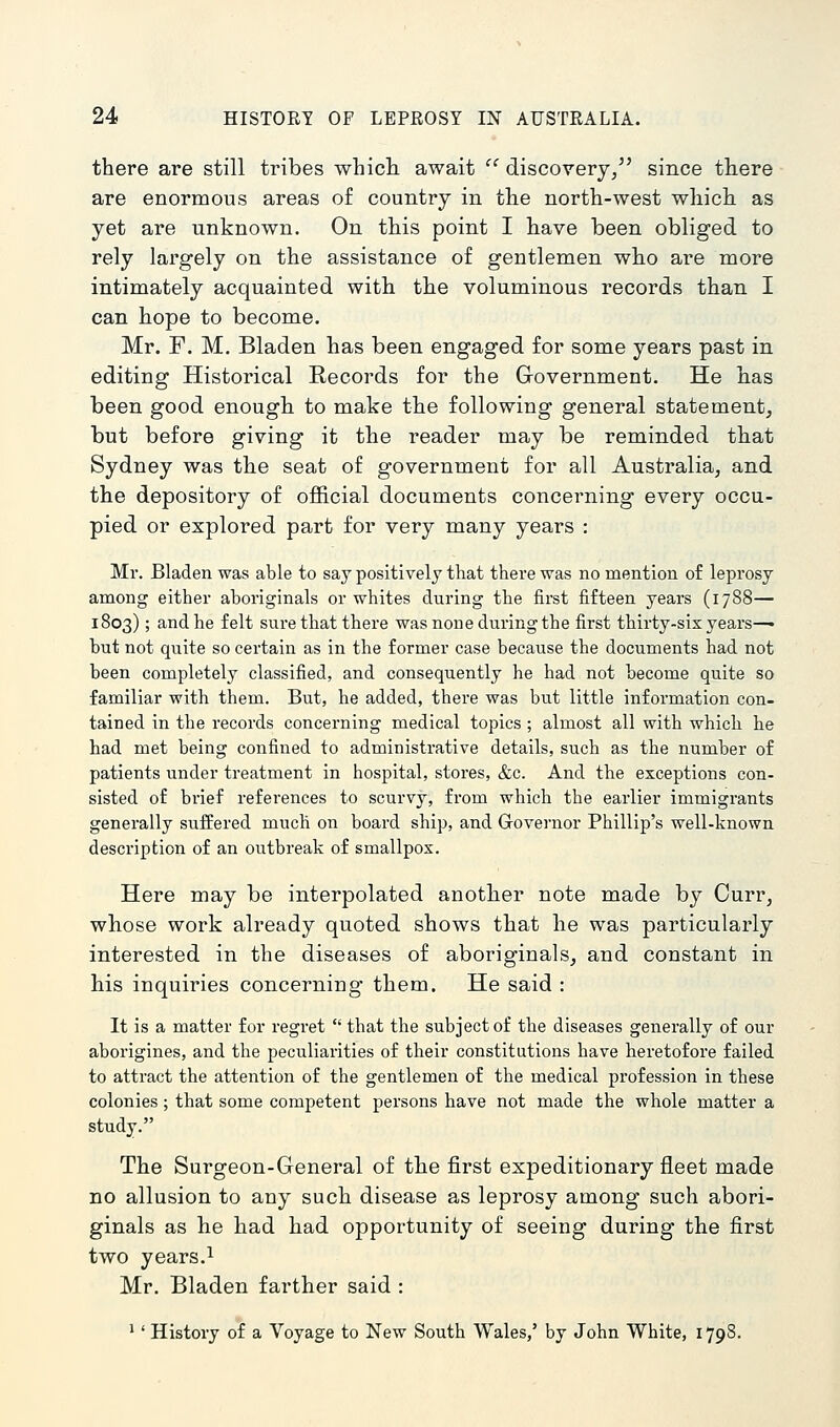 there are still tribes whicli await discovery, since there are enormous areas of country in the north-west which as yet are unknown. On this point I have been obliged to rely largely on the assistance of gentlemen who are more intimately acquainted with the voluminous records than I can hope to become. Mr. F. M. Bladen has been engaged for some years past in editing Historical Records for the Grovernment. He has been good enough to make the following general statement, but before giving it the reader may be reminded that Sydney was the seat of government for all Australia, and the depository of official documents concerning every occu- pied or explored part for very many years : Mr. Bladen was able to say positively that there was no mention of leprosy among either aboriginals or whites during the first fifteen years (1788— 1803); and he felt sure that there was none during the first thirty-six years—• but not quite so certain as in the former case because the documents had not been completely classified, and consequently he had not become quite so familiar with them. But, he added, there was but little information con- tained in the records concerning medical topics ; almost all with which he had met being confined to administrative details, such as the number of patients under treatment in hospital, stores, &c. And the exceptions con- sisted of brief references to scurvy, from which the earlier immigrants generally suffered much on board ship, and Governor Phillip's well-known description of an outbreak of smallpox. Here may be interpolated another note made by Curr, whose work already quoted shows that he was particularly interested in the diseases of aboriginals, and constant in his inquiries concerning them. He said : It is a matter for regret that the subject of the diseases generally of our aborigines, and the peculiarities of their constitutions have heretofore failed to attract the attention of the gentlemen of the medical profession in these colonies; that some competent persons have not made the whole matter a study. The Surgeon-General of the first expeditionary fleet made no allusion to any such disease as leprosy among such abori- ginals as he had had opportunity of seeing during the first two years.i Mr. Bladen farther said : ' ' History of a Voyage to New South Wales,' by John White, 1798.