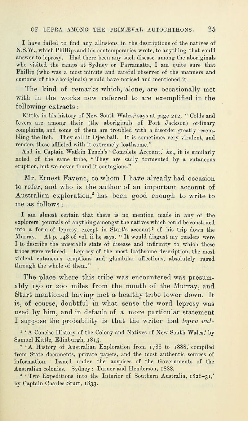 I have failed to find any allusions in the descriptions of the natives of N.S.W., which Phillips and his contemporaries wrote, to anything that could answer to leprosy. Had there been any such disease among the aboriginals who visited the camps at Sydney or Parramatta, I am quite sure that Phillip (who was a most minute and careful observer of the manners and customs of the aboriginals) would have noticed and mentioned it. The kind of remarks which, alone, are occasionally met with in the works now referred to are exemplified in the following extracts : Kittle, in his history of New South Wales,' says at page 212, Colds and fevers are among their (the aboriginals of Port Jackson) ordinary complaints, and some of them are troubled with a disorder greatly resem- bling the itch. They call it Djee-ball. It is sometimes very virulent, and renders those afflicted with it extremely loathsome. And in Captain Watkin Tench's ' Complete Account,' &c., it is similarly noted of the same tribe, They are sadly tormented by a cutaneous eruption, but we never found it contagious. Mr. El-nest Favenc, to whom I have already had occasion to refer, and who is the author of an important account of Australian exploration,^ has been good enough to write to me as follows : I am almost certain that there is no mention made in any of the explorers' journals of anything amongst the natives which could be construed into a form of leprosy, except in Sturt's account ^ of his trip down the Murray. At p. 148 of vol. ii he says, It would disgust my readers were I to describe the miserable state of disease and infirmity to which these tribes were reduced. Leprosy of the most loathsome description, the most violent cutaneous eruptions and glandular affections, absolutely raged through the whole of them. The place where this tribe was encountered was presum- ably 150 or 200 miles from the mouth of the Murray, and Sturt mentioned having met a healthy tribe lower down. It is, of course, doubtful in what sense the word leprosy was used by him, and in default of a more particular statement I suppose the probability is that the writer had lepra vul- ' ' A Concise History of the Colony and Natives of New South Wales,' by Samuel Kittle, Edinburgh, 1815. ^ 'A History of Australian Exploration from 1788 to 1888,'compiled from State documents, private papers, and the most authentic sources of information. Issued under the auspices of the Governments of the Australian colonies. Sydney: Turner and Henderson, 1888. ' ' Two Expeditions into the Interior of Southern Australia, 1828-31,' by Captain Charles Sturt, 1833.