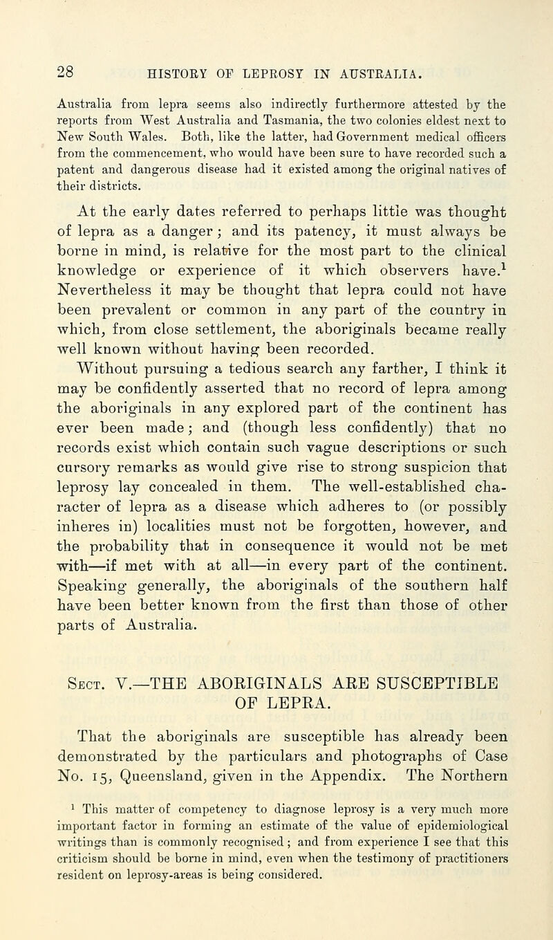 Australia from lepra seems also indirectly furthei'more attested by tlie reports from West Australia and Tasmania, the two colonies eldest next to New South Wales. Both, like the latter, had Government medical officers from the commencement, who would have been sure to have recorded such a patent and dangerous disease had it existed among the original natives of their districts. At the early dates referred to perhaps little was thought of lepra as a danger; and its patency, it must always be borne in mind, is relative for the most part to the clinical knowledge or experience of it which observers have.^ Nevertheless it may be thought that lepra could not have been prevalent or common in any part of the country in which, from close settlement, the aboriginals became really well known without having been recorded. Without pursuing a tedious search any farther, I think it may be confidently asserted that no record of lepra among the aboriginals in any explored part of the continent has ever been made; and (though less confidently) that no records exist which contain such vague descriptions or such cursory remarks as would give rise to strong suspicion that leprosy lay concealed in them. The well-established cha- racter of lepra as a disease which adheres to (or possibly inheres in) localities must not be forgotten, however, and the probability that in consequence it would not be met with—if met with at all—in every part of the continent. Speaking generally, the aboriginals of the southern half have been better known from the first than those of other parts of Australia. Sect. Y.—THE ABORIGINALS ARE SUSCEPTIBLE OF LEPRA. That the aboriginals are susceptible has already been demonstrated by the particulars and photographs of Case No. 15, Queensland, given in the Appendix. The Northern 1 This matter of competency to diagnose leprosy is a very much more important factor in forming an estimate of the value of epidemiological writings than is commonly recognised; and from experience I see that this criticism should be borne in mind, even when the testimony of practitioners resident on leprosy-areas is being considered.