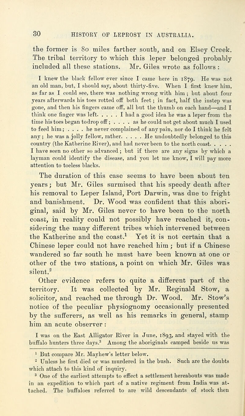 the former is 80 miles farther south, and on Elsey Creek. The tribal territory to which this leper belonged probably included all these stations. Mr. Giles wrote as follows : I knew the black fellow ever since I came liere in 1879. He was not an old man, but, I should say, about thirty-five. When I first knew him, as far as I could see, there was nothing wrong with him ; but about four years afterwards his toes rotted off both feet; in fact, half the instep was gone, and then his fingers came off, all but the thumb on each hand—and I think one finger was left I had a good idea he was a leper from the time his toes began to drop off ; .... as he could not get about much I used to feed him; .... he never complained of any pain, nor do I think he felt any; he was a jolly fellow, rather He undoubtedly belonged to this country (the Katherine Eiver), and had never been to the north coast I have seen no other so advanced ; but if there are any signs by which a layman could identify the disease, and you let me know, I will pay more attention to toeless blacks. The duration of this case seems to have been about ten years; but Mr. Giles surmised that his speedy death after his removal to Leper Island, Port Darwin, was due to fright and banishment. Dr. Wood was confident that this abori- ginal, said by Mr. Giles never to have been to the north coast, in reality could not possibly have reached it, con- sidering the many different tribes which intervened between the Katherine and the coast.^ Yet it is not certain that a Chinese leper could not have reached him; but if a Chinese wandered so far south he must have been known at one or other of the two stations, a point on which Mr. Giles was silent. Other evidence refers to quite a different part of the territory. It was collected by Mr. Reginald Stow, a solicitor, and reached me through Dr. Wood. Mr. Stow^s notice of the peculiar physiognomy occasionally presented by the sufferers, as well as his remarks in general, stamp him an acute observer: I was on the East Alligator River in June, 1893, and stayed with the buffalo hunters three days.-'' Among the aboriginals camped beside us was 1 But compare Mr. Mayhew's letter below. - Unless he first died or was murdered in the bush. Such are the doubts which attach to this kind of inquiry. ^ One of the earliest attempts to effect a settlement hereabouts was made in an expedition to which part of a native regiment from India was at- tached. The buffaloes referred to are wild descendants of stock then