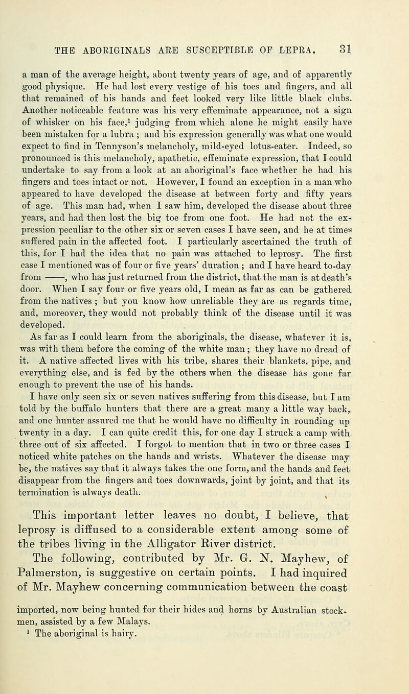 a man of the average height, about twenty years of age, and of apparently good physique. He had lost every vestige of his toes and fingers, and all that remained of his hands and feet looked very like little black clubs. Another noticeable feature was his very effeminate appearance, not a sign of whisker on his face,^ judging from which alone he might easily have been mistaken for a lubra ; and his expression generally was what one would expect to find in Tennyson's melancholy, mild-eyed lotus-eater. Indeed, so pronounced is this melancholy, apathetic, effeminate expression, that I could undertake to say from a look at an aboriginal's face whether he had his fingers and toes intact or not. However, I found an exception in a man who appeared to have developed the disease at between forty and fifty years of age. This man had, when I saw him, developed the disease about three years, and had then lost the big toe from one foot. He had not the ex- pression peculiar to the other six or seven cases I have seen, and he at times suffered pain in the affected foot. I particularly ascertained the truth of this, for I had the idea that no pain was attached to leprosy. The first case I mentioned was of four or five years' duration ; and I have heard to-day from •, who has just returned from the district, that the man is at death's door. When I say four or five years old, I mean as far as can be gathered from the natives ; but you know how unreliable they are as regards time, and, moreover, they would not probably think of the disease until it was developed. As far as I could learn from the aboriginals, the disease, whatever it is, was with them before the coming of the white man; they have no dread of it. A native affected lives with his tribe, shares their blankets, pipe, and everything else, and is fed by the others when the disease has gone far enough to prevent the use of his hands. I have only seen six or seven natives suffering from this disease, but I am told by the buffalo hunters that there are a great many a little way back,, and one hunter assured me that he would have no difficulty in rounding up twenty in a day. I can quite credit this, for one day I struck a camp with three out of six affected. I forgot to mention that in two or three cases I noticed white patches on the hands and wrists. Whatever the disease may be, the natives say that it always takes the one form, and the hands and feet disappear from the fingers and toes downwards, joint by joint, and that its termination is always death. This important letter leaves no doubt, I believe, that leprosy is diffused to a considerable extent among some of the tribes living in the Alligator River district. The following, contributed by Mr. G. N. Mayhew, of Palmerston, is suggestive on certain points. I had inquired of Mr. Mayhew concerning communication between the coast imported, now being hunted for their hides and horns by Australian stock- men, assisted by a few Malays. ^ The aboriginal is haiiy.