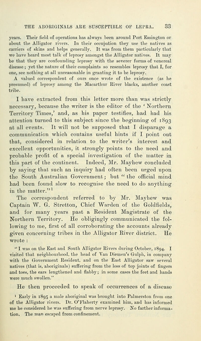 j^ears. Their field of operations has always been around Port Essington or about the Alligator rivers. In their occupation they use the natives as carriers of skins and helps generally. It was from them particularly that we have heard most talk of leprosy amongst the Alligator natives. It may be that they are confounding leprosy with the severer forms of venereal disease ; yet the nature of their complaints so resembles leprosy that I, for one, see nothing at all unreasonable in granting it to be leprosy. A valued correspondent of ouis once wrote of the existence (as he presumed) of leprosy among the Macarthur River blacks, another coast tribe. I have extracted from this letter more than was strictly necessary, because the writer is the editor of the ' Northern Territory Times/ and, as his paper testifies, had had his attention turned to this subject since the beginning of 1893 at all events. It will not be supposed that I disparage a communication which contains useful hints if I point out that, considered in relation to the writer's interest and excellent opportunities, it sti-ongly points to the need and probable profit of a special investigation of the matter in this part of the continent. Indeed, Mr. Mayhew concluded by sa5''ing that such an inquiry had often been urged upon the South Australian Government; but the ojSicial mind had been found slow to recognise the need to do anything in the matter.^ The correspondent referred to by Mr. Mayhew was Captain W. G. Stretton, Chief Warden of the Goldfields, and for many years past a Resident Magistrate of the Northern Territory. He obligingly communicated the fol- lowing to me, first of all corroborating the accounts already given concerning tribes in the Alligator River district. He wrote : I was on the East and South Alligator Rivers during October, 1894. I visited that neighbourhood, the head of Van Diemen's Gulph, in company ■with the Government Resident, and on the East Alligator saw several natives (that is, aboriginals) suffering from the loss of top joints of fingers and toes, the ears lengthened and flabby; in some cases the feet and hands were much swollen. He then proceeded to speak of occurrences of a disease 1 Early in 1895 a male aboriginal was brought into Palmerston from one of the Alligator rivers. Dr. O'Flaherty examined him, and has informed me he considered he was suffering from nerve leprosy. No farther informa- tion. The man escaped from confinement.