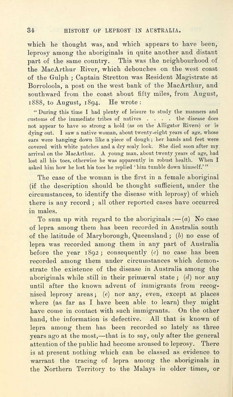 whicli he tliouglit was, and whicli appears to liave been, leprosy among the aboriginals in quite another and distant part of the same country. This was the neighbourhood of the MacArthur Eiver, which debouches on the west coast of the Gulph ; Captain Stretton was Resident Magistrate at Borroloola, a post on the west bank of the MacArthur, and southward from the coast about fifty miles, from August, 1888, to August, 1894. He wrote: During this time I had plenty of leisure to study the mannere and customs of the immediate tribes of natives .... the disease does not appear to have so strong a hold (as on the Alligator Elvers) or is dying out. I saw a native woman, about twenty-eight years of age, whose ears were hanging down like a piece of dough ; her hands and feet were covered with white patches and a dry scaly look. She died soon after my arrival on the MacArthur. A young man, about twenty years of age, had lost all his toes, otherwise he was apparently in robust health. When I asked him how he lost his toes he replied ' him tumble down himself.' The case of the woman is the first in a female aboriginal (if the description should be thought sufficient, under the circumstances, to identify the disease with leprosy) of which there is any record ; all other reported cases have occurred in males. To sum up with regard to the aboriginals :—(a) No case of lepra among them has been recorded in Australia south of the latitude of Maryborough^ Queensland; (6) no case of lepra was I'ecorded among them in any part of Australia before the year 1892 ; consequently (c) no case has been recorded among them under circumstances which demon- strate the existence of the disease in Australia among the aboriginals while still in their primaeval state ; (d) nor any until after the known advent of immigrants from recog- nised leprosy areas; (e) nor any, even, except at places where (as far as I have been able to learn) they might have come in contact with such immigrants. On the other hand, the information is defective. All that is known of lepra among them has been recorded so lately as three years ago at the most,—that is to say, only after the general attention of the public had become aroused to leprosy. There is at present nothing which can be classed as evidence to warrant the tracing of lepra among the aboriginals in the Northern Territory to the Malays in older times, or