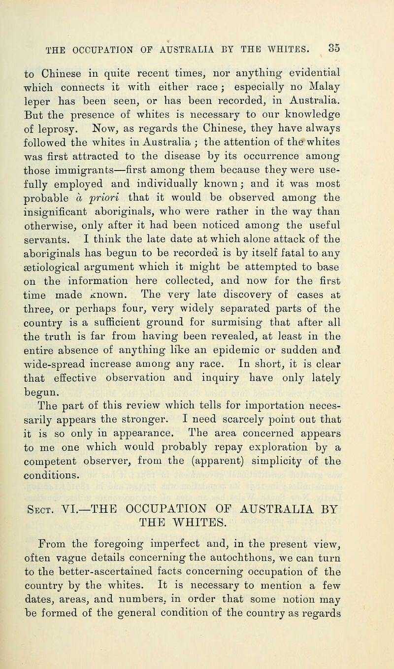 to Chinese in quite recent times, nor anything evidential which connects it with either race; especially no Malay leper has been seen, or has been recorded, in Australia. But the presence of whites is necessary to our knowledge of leprosy. Now, as regards the Chinese, they have always followed the whites in Australia ; the attention of the whites was first attracted to the disease by its occurrence among those immigrants—first among them because they were use- fully employed and individually known; and it was most probable a 'priori that it would be observed among the insignificant aboriginals, who were rather in the way than otherwise, only after it had been noticed among the useful servants. I think the late date at which alone attack of the aboriginals has beguu to be recorded is by itself fatal to any getiological argument which it might be attempted to base on the information here collected, and now for the first time made K:nown. The very late discovery of cases at three, or perhaps four, very widely separated parts of the country is a sufficient ground for surmising that after all the truth is far from having been revealed, at least in the entire absence of anything like an epidemic or sudden and wide-spread increase among any race. In short, it is clear that effective observation and inquiry have only lately begun. The part of this review which tells for importation neces- sarily appears the stronger. I need scarcely point out that it is so only in appearance. The area concerned appears to me one which would probably repay exploration by a competent observer, from the (apparent) simplicity of the conditions. Sect. VI.—THE OCCUPATION OF AUSTRALIA BY THE WHITES. From the foregoing imperfect and, in the present view, often vague details concerning the autochthons, we can turn to the better-ascertained facts concerning occupation of the country by the whites. It is necessary to mention a few dates, areas, and numbei'S, in order that some notion may be formed of the general condition of the country as regards