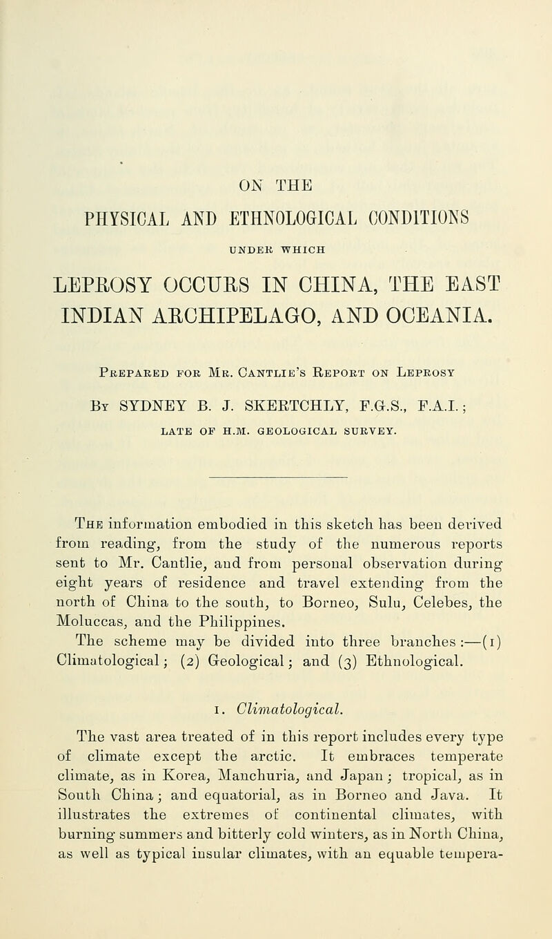 ON THE PHYSICAL AND ETHNOLOGICAL CONDITIONS UNDEK WHICH LEPHOSY OCCUHS IN CHINA, THE EAST INDIAN AECHIPELAGO, AND OCEANIA. PHEPARED FOR Mr. OanTLIE's RePORT ON LEPROSY By SYDNEY B. J. SKERTCHLY, F.G.S., F.A.I.; LATE OF H.M. GEOLOGICAL SURVEY. The information embodied in this sketch has been dei-ived from reading, from the study of the numerous reports sent to Mr. Oantlie, aud from personal observation during eight years of residence and travel extending from the north of China to the south, to Borneo, Sulu, Celebes, the Moluccas, and the Philippines. The scheme may be divided into three branches:—(i) Climatological; (2) Geological; and (3) Ethnological. I. Climatological. The vast area treated of in this report includes every type of climate except the arctic. It embraces temperate climate, as in Korea, Manchuria, and Japan; tropical, as in South China; and equatorial, as in Borneo and Java. It illustrates the extremes of continental climates, with burning summers and bitterly cold winters, as in North China, as well as typical insular climates, with an equable tempera-