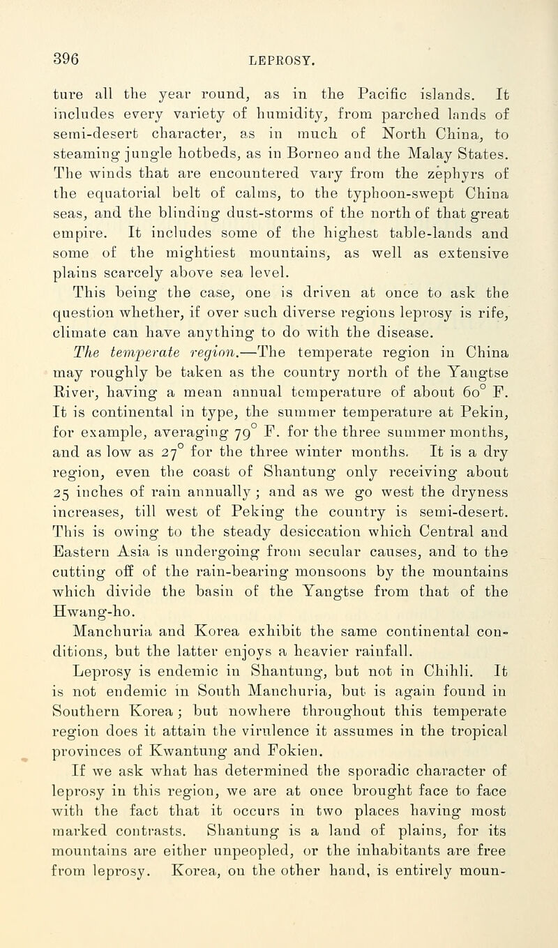 ture all the year round, as in the Pacific islands. It includes every variety of humidity, from parched lands of semi-desert character, as in much of North China, to steaming' jung-le hotbeds, as in Borneo and the Malay States. The winds that are encountered vary from the zephyrs of the equatorial belt of calms, to the typhoon-swept China seas, and the blinding* dust-storms of the north of that great empire. It includes some of the highest table-lands and some of the mightiest mountains, as well as extensive plains scarcely above sea level. This being the case, one is driven at once to ask the question whether, if over such diverse regions leprosy is rife, climate can have anything to do with the disease. The temperate region.—The temperate region in China may roughly be taken as the country north of the Yangfcse River, having a mean annual temperature of about 60° F. It is continental in type, the summer temperature at Pekin, for example, averaging 79 F. for the three summer months, and as low as 27 for the three winter months, It is a dry region, even the coast of Shantung only receiving about 25 inches of i*ain annually; and as we go west the dryness increases, till west of Peking the country is semi-desert. This is owing to the steady desiccation which Central and Eastern Asia is undergoing from secular causes, and to the cutting off of the rain-bearing monsoons by the mountains which divide the basin of the Yangtse from that of the Hwang-ho. Manchuria and Korea exhibit the same continental con- ditions, but the latter enjoys a heavier rainfall. Leprosy is endemic in Shantung*, but not in Chihli. It is not endemic in South Manchuria, but is again found in Southern Koi*ea; but nowhere throughout this temperate region does it attain the virulence it assumes in the tropical provinces of Kwantung and Fokien. If we ask what has determined tbe sporadic character of leprosy in this region, we are at once brought face to face with the fact that it occurs in two places having most marked contrasts. Shantung is a laud of plains, for its mountains are either unpeopled, or the inhabitants are free from leprosy. Korea, on the other hand, is entirely moun-