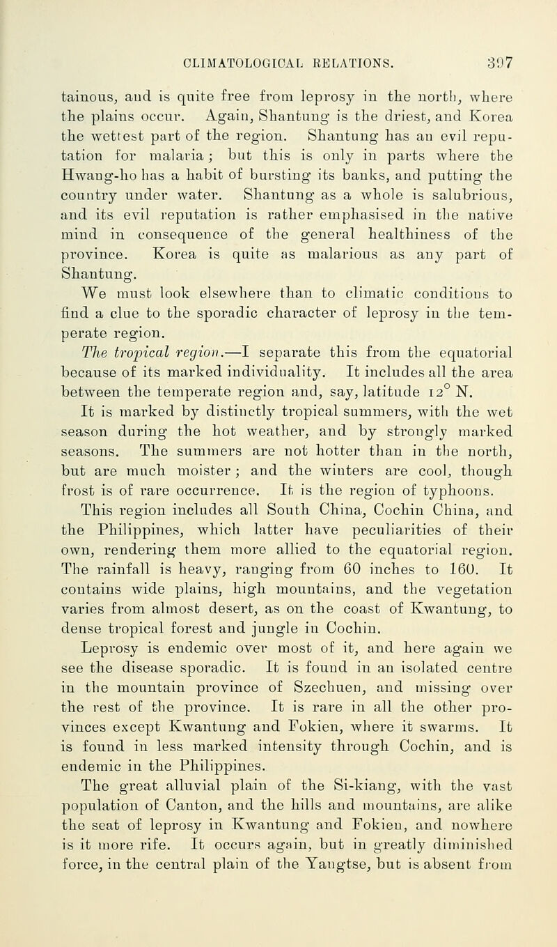 tainouSj aud is quite free from leprosy in the nortlij where the plains occur. Again, Shantung is the driest, and Korea the wettest part of the region. Shantung has an evil repu- tation for malaria; but this is only in parts where the Hwang-ho has a habit of bursting its banks, and putting the country under water. Shantung as a whole is salubrious, and its evil reputation is rather emphasised in the native mind in consequence of the general healthiness of the province. Korea is quite as malarious as any part of Shantung. We must look elsewhere than to climatic conditions to find a clue to the sporadic character of leprosy in the tem- perate region. The tropical region.—I separate this from the equatorial because of its marked individuality. It includes all the area between the temperate region and, say, latitude 12° N. It is marked by distinctly tropical summers, with the wet season during the hot weather, and by strongly marked seasons. The summers are not hotter than in the north, but are much moister; and the wiuters are cool, though frost is of rare occurrence. It is the region of typhoons. This i-egion includes all South China, Cochin China, and the Philippines, which latter have peculiarities of their own, rendering them more allied to the equatorial region. The rainfall is heavy, ranging from 60 inches to 160. It contains wide plains, high mountains, and the vegetation varies from almost desert, as on the coast of Kwantung, to dense tropical forest and jungle in Cochin. Leprosy is endemic over most of it, and here again we see the disease sporadic. It is found in an isolated centre in the mountain province of Szechuen, and missing over the rest of the province. It is rare in all the other pro- vinces except Kwantung and Fokien, where it swarms. It is found in less marked intensity through Cochin, and is endemic in the Philippines. The great alluvial plain of the Si-kiang, with the vast population of Canton, and the hills and mountains, are alike the seat of leprosy in Kwantung and Fokien, and nowhere is it more rife. It occurs again, but in greatly diminished force, in the central plain of the Yangtse, but is absent from