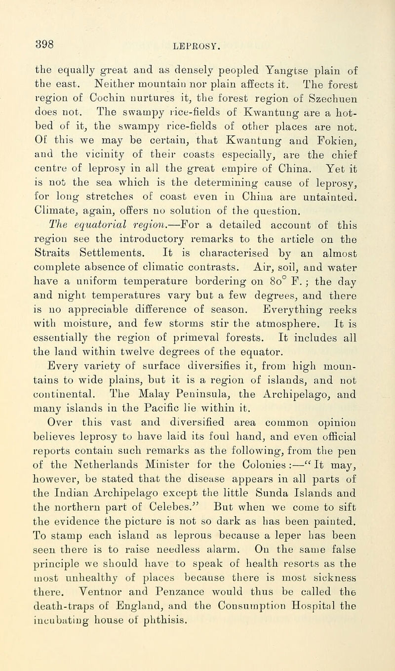 the equally great and as densely peopled Yangtse plain of the east. Neither mountain nor plain affects it. The forest region of Cochin nurtures it, the forest region of Szechuen does not. The swampy rice-fields of Kwantung are a hot- bed of it_, the swampy rice-fields of other places are not. Of this we may be certain, that Kwantung and Fokien, and the vicinity of their coasts especially, are the chief centre of leprosy in all the great empire of China. Yet it is not the sea which is the determining cause of leprosy, for long stretches of coast even in China are untainted. Climate, again, offers no solution of the question. The equatorial region.—For a detailed account of this region see the introductory remarks to the article on the Straits Settlements. It is characterised by an almost complete absence of climatic contrasts. Air, soil, and water have a uniform temperature bordering on 80° F. ; the day and night temperatures vary but a few degrees, and there is no appreciable difference of season. Everything reeks with moisture, and few storms stir the atmosphere. It is essentially the region of primeval forests. It includes all the land within tAvelve degrees of the equator. Every variety of surface diversifies it, from high moun- tains to wide plains, but it is a region of islands, and not continental. The Malay Peninsula, the Archipelago, and many islands in the Pacific lie within it. Over this vast and diversified area common opinion believes leprosy to have laid its foul hand, and even official reports contain such remai-ks as the following, from the pen of the Netherlands Minister for the Colonies :— It may, however, be stated that the disease appears in all parts of the Indian Archipelago except the little Sunda Islands and the northern part of Celebes.^' But when we come to sift the evidence the picture is not so dark as has been painted. To stamp each island as leprous because a leper has been seen there is to raise needless alarm. On the same false principle we should have to speak of health resorts as the most unhealthy of places because there is most sickness there. Yentnor and Penzance would thus be called the death-traps of England, and the Consumj^tion Hospital the incubating house of phthisis.