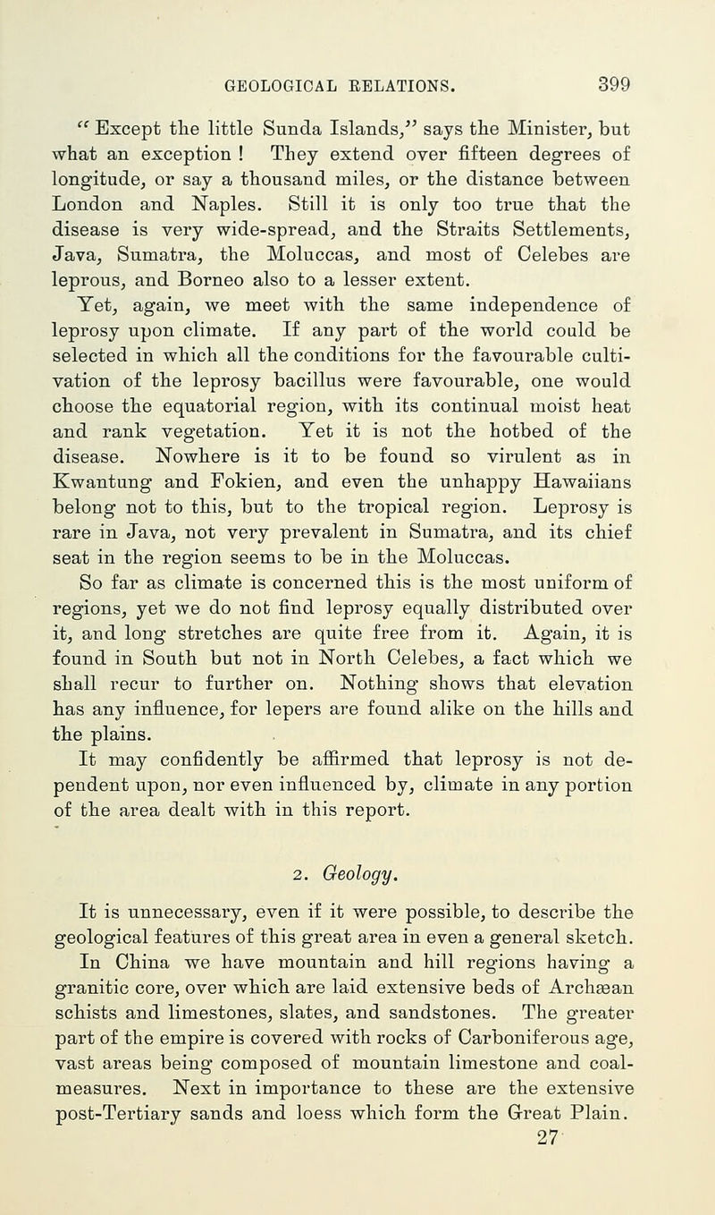Except the little Sunda Islands/' says tlie Minister, but what an exception ! They extend over fifteen degrees of longitude, or say a thousand miles, or the distance between London and Naples. Still it is only too true that the disease is very wide-spread, and the Straits Settlements, Java, Sumatra, the Moluccas, and most of Celebes are leprous, and Borneo also to a lesser extent. Tet, again, we meet with the same independence of leprosy upon climate. If any part of the world could be selected in which all the conditions for the favourable culti- vation of the leprosy bacillus were favourable, one would choose the equatorial region, with its continual moist heat and rank vegetation. Yet it is not the hotbed of the disease. Nowhere is it to be found so virulent as in Kwantung and Fokien, and even the unhappy Hawaiians belong not to this, but to the tropical region. Leprosy is rare in Java, not very prevalent in Sumatra, and its chief seat in the region seems to be in the Moluccas. So far as climate is concerned this is the most uniform of regions, yet we do not find leprosy equally distributed over it, and long stretches are quite free from it. Again, it is found in South but not in North Celebes, a fact which we shall recur to further on. Nothing shows that elevation has any influence, for lepers are found alike on the hills and the plains. It may confidently be afiirmed that leprosy is not de- pendent upon, nor even influenced by, climate in any portion of the area dealt with in this report. 2. Geology. It is unnecessary, even if it were possible, to describe the geological features of this great area in even a general sketch. In China we have mountain and hill regions having a granitic core, over which are laid extensive beds of Archaean schists and limestones, slates, and sandstones. The greater part of the empire is covered with rocks of Carboniferous age, vast areas being composed of mountain limestone and coal- measures. Next in importance to these are the extensive post-Tertiary sands and loess which form the Great Plain. 27