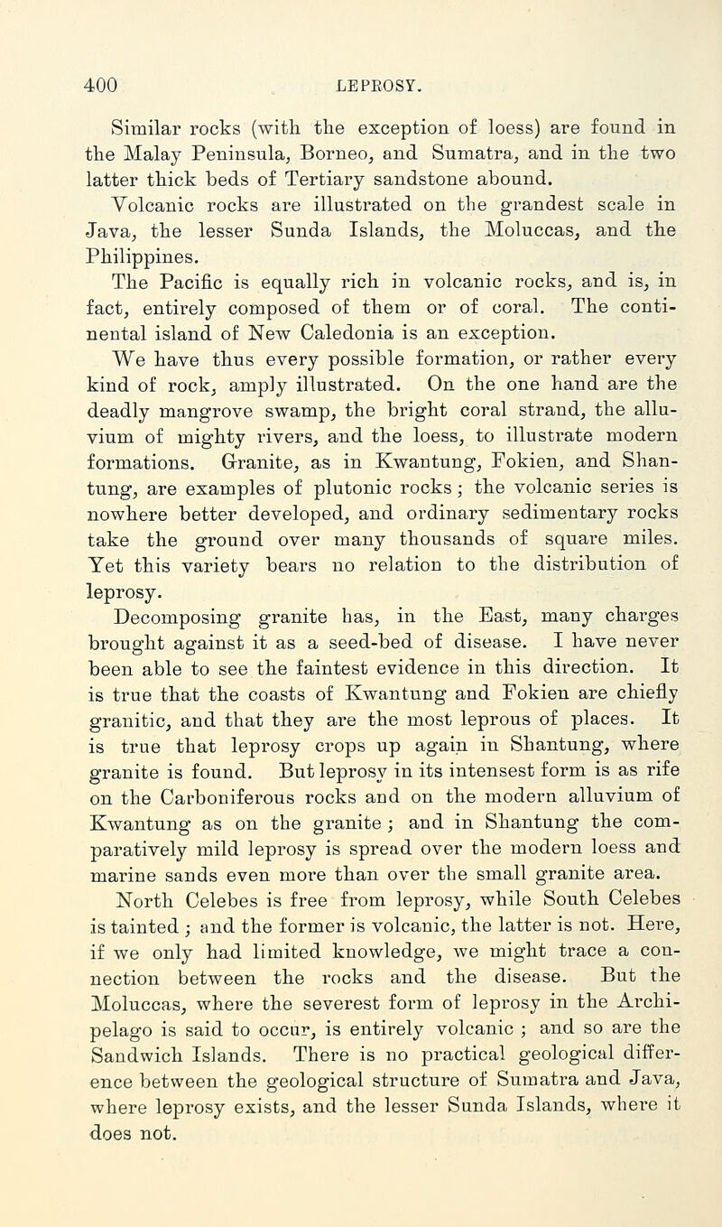 Similar rocks (with the exception of loess) are found in the Malay Peninsula, Borneo, and Sumatra, and in the two latter thick beds of Tertiary sandstone abound. Volcanic rocks are illustrated on the grandest scale in Java, the lesser Sunda Islands, the Moluccas, and the Philippines. The Pacific is equally rich in volcanic rocks, and is, in fact, entirely composed of them or of coral. The conti- nental island of New Caledonia is an exception. We have thus every possible formation, or rather every kind of rock, amply illustrated. On the one hand are the deadly mangrove swamp, the bright coral strand, the allu- vium of mighty rivers, and the loess, to illustrate modern formations. Granite, as in Kwantung, Fokien, and Shan- tung, are examples of plutonic rocks; the volcanic series is nowhere better developed, and ordinary sedimentary rocks take the ground over many thousands of square miles. Yet this variety bears no relation to the distribution of leprosy. Decomposing granite has, in the East, many charges brought against it as a seed-bed of disease. I have never been able to see the faintest evidence in this direction. It is true that the coasts of Kwantung and Fokien are chiefly granitic, and that they are the most leprous of places. It is true that leprosy crops up again in Shantung, where granite is found. But leprosy in its intensest form is as rife on the Carboniferous rocks and on the modern alluvium of Kwantung as on the granite ; and in Shantung the com- paratively mild leprosy is spread over the modern loess and marine sands even more than over the small granite area. North Celebes is free from leprosy, while South Celebes is tainted ; and the former is volcanic, the latter is not. Here, if we only had limited knowledge, we might trace a con- nection between the rocks and the disease. But the Moluccas, where the severest form of leprosy in the Archi- pelago is said to occur, is entirely volcanic ; and so are the Sandwich Islands. There is no practical geological differ- ence between the geological structure of Sumatra and Java, where leprosy exists, and the lesser Sunda Islands, where it does not.
