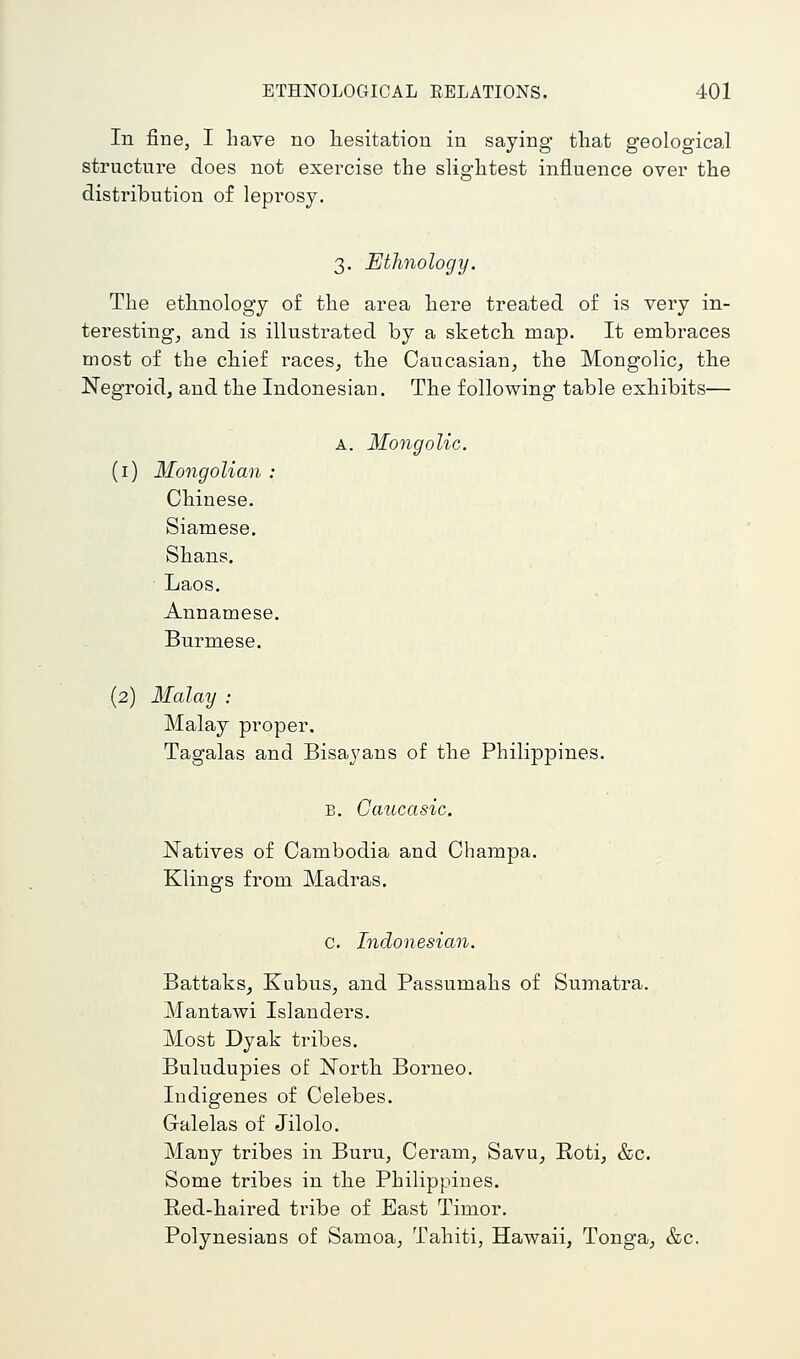In fine, I have no hesitation in saying that geological structure does not exercise the slightest influence over the distribution of leprosy. 3. Ethnology. The ethnology of the area here treated of is very in- teresting, and is illustrated by a sketch map. It embraces most of the chief races, the Caucasian, the Mongolic, the Negroid, and the Indonesian. The following table exhibits— A. MongoUc. (i) Mongolian : Chinese. Siamese. Shans. Laos. Annamese. Burmese. (2) Malay : Malay proper. Tagalas and Bisayans of the Philippines. B. Gaucasic. Natives of Cambodia and Champa. Klings from Madras. c. Indonesian. Battaks, Kubus, and Passumahs of Sumatra. Mantawi Islanders. Most Dyak tribes. Buludupies of North Borneo. Indigenes of Celebes. Gralelas of Jilolo. Many tribes in Burn, Ceram, Savu, Roti, &c. Some tribes in the Philippines. Red-haired tribe of East Timor. Polynesians of Samoa, Tahiti, Hawaii, Tonga, &c.