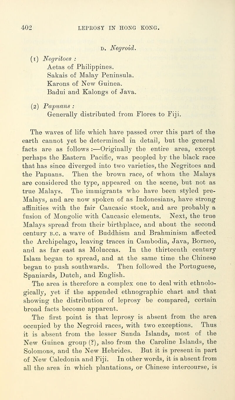 D. Negroid. (i) Negritoes : Aetas of Philippines. Sakais of Malay Peninsula. Karons of New Gruinea. Badui and Kalongs of Java. (2) Papuans : Generally distributed from Flores to Fiji. The waves of life which have passed over this part of the earth cannot yet be determined in detail,, but the general facts are as follows :—Originally the entire area, except perhaps the Eastern Pacific, was peopled by the black race that has since diverged into two varieties, the Negritoes and the Papuans. Then the brown race, of whom the Malays are considered the type, appeared on the scene, but not as true Malays. The immigrants who have been styled pi^e- Malays, and are now spoken of as Indonesians, have strong affinities with the fair Oaucasic stock, and are probably a fusion of Mongolic with Caucasic elements. Next, the true Malays spread from their birthplace, and about the second century B.C. a wave of Buddhism and Brahminism affected the Archipelago, leaving traces in Cambodia, Java, Borneo, and as far east as Moluccas. In the thirteenth century Islam began to spread, and at the same time the Chinese began to push southwards. Then followed the Portuguese, Spaniards, Dutch, and English. The area is therefore a complex one to deal with ethnolo- gically, yet if the appended ethnographic chart and that showing the distribution of leprosy be compared, certain broad facts become appai-ent. The first point is that leprosy is absent from the area occupied by the Negroid races, with two exceptions. Thus it is absent from the lesser Sunda Islands, most of the New Gruinea group (?), also from the Caroline Islands, the Solomons, and the New Hebrides. But it is present in part of New Caledonia and Fiji. In other words, it is absent from all the area in which plantations, or Chinese intercourse, is