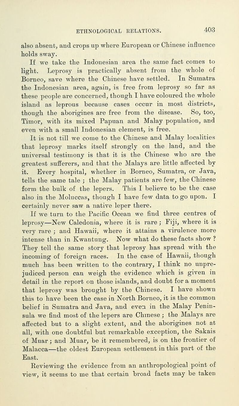 also absent^ and crops up where European or Chinese influence holds sway. If we take the Indonesian area the same fact comes to light. Leprosy is practically absent from the whole of Borneo, save where the Chinese have settled. In Sumatra the Indonesian area, again, is free from leprosy so far as these people are concerned, though I have coloured the whole island as leprous because cases occur in most districts, though the aborigines are free from the disease. So, too, Timor, with its mixed Papuan and Malay population, and even with a small Indonesian element, is free. It is not till we come to the Chinese and Malay localities that leprosy marks itself strongly on the land, and the universal testimony is that it is the Chinese who are the greatest sufferers, and that the Malays are little affected by it. Every hospital, whether in Borneo, Sumatra, or Java, tells the same tale ; the Malay patients are few, the Chinese form the bulk of the lepers. This I believe to be the case also in the Moluccas, though I have few data to go upon. I certainly never saw a native leper there. If we turn to the Pacific Ocean we find three centres of leprosy—New Caledonia, where it is rare ; Fiji, where it is very rare ; and Hawaii, where it attains a virulence more intense than in Kwantung. Now what do these facts show ? They tell the same story that leprosy has spread with the incoming of foreign races. In the case of Hawaii, though much has been written to the contrary, I think no unpre- judiced person can weigh the evidence which is given in detail in the report on those islands, and doubt for a moment that leprosy was brought by the Chinese. I have shown this to have been the case in North Borneo, it is the common belief in Sumatra and Java, and even in the Malay Penin- sula we find most of the lepers are Chmese ; the Malays are affected but to a slight extent, and the aborigines not at all, with one doubtful but remarkable exception, the Sakais of Muar; and Muar, be it remembered, is on the frontier of Malacca—the oldest European settlement in this part of the East. Eeviewing the evidence from an anthropological point of view, it seems to me that certain broad facts may be taken