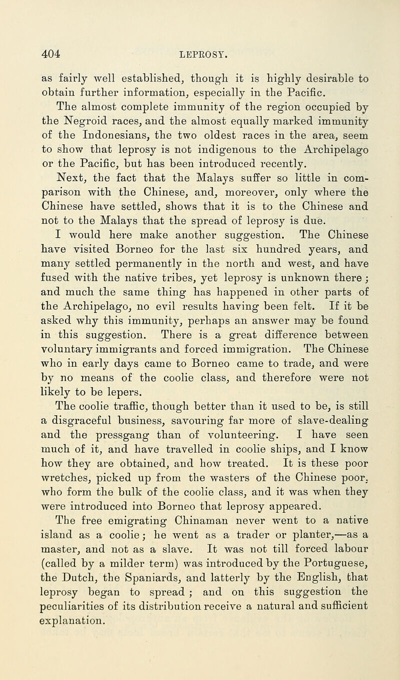 as fairly well established^ though it is highly desirable to obtain further information^ especially in the Pacific, The almost complete immunity of the region occupied by the Negroid races^ and the almost equally marked immunity of the Indonesians, the two oldest races in the areaj seem to show that leprosy is not indigenous to the Archipelago or the Pacific, but has been introduced recently. Next, the fact that the Malays suffer so little in com- parison with the Chinese, and, moreover, only where the Chinese have settled, shows that it is to the Chinese and not to the Malays that the spread of leprosy is due. I would here make another suggestion. The Chinese have visited Borneo for the last six hundred years, and many settled permanently in the north and west, and have fused with the native tribes, yet leprosy is unknown there ; and much the same thing has happened in other parts of the Archipelago, no evil results having been felt. If it be asked why this immunity, perhaps an answer may be found in this suggestion. There is a great difference between voluntary immigrants and forced immigration. The Chinese who in early days came to Borneo came to trade, and were by no means of the coolie class, and therefore were not likely to be lepers. The coolie traffic, though better than it used to be, is still a disgraceful business, savouring far more of slave-dealing and the pressgang than of volunteering. I have seen much of it, and have travelled in coolie ships, and I know how they are obtained, and how treated. It is these poor Avretches, picked up from the wasters of the Chinese poor, who form the bulk of the coolie class, and it was when they were introduced into Borneo that leprosy appeared. The free emigrating Chinaman never went to a native island as a coolie; he went as a trader or planter,—as a master, and not as a slave. It was not till forced labour (called by a milder term) was introduced by the Portuguese, the Dutch, the Spaniards, and latterly by the English, that leprosy began to spread ; and on this suggestion the peculiarities of its distribution receive a natural and sufficient explanation.