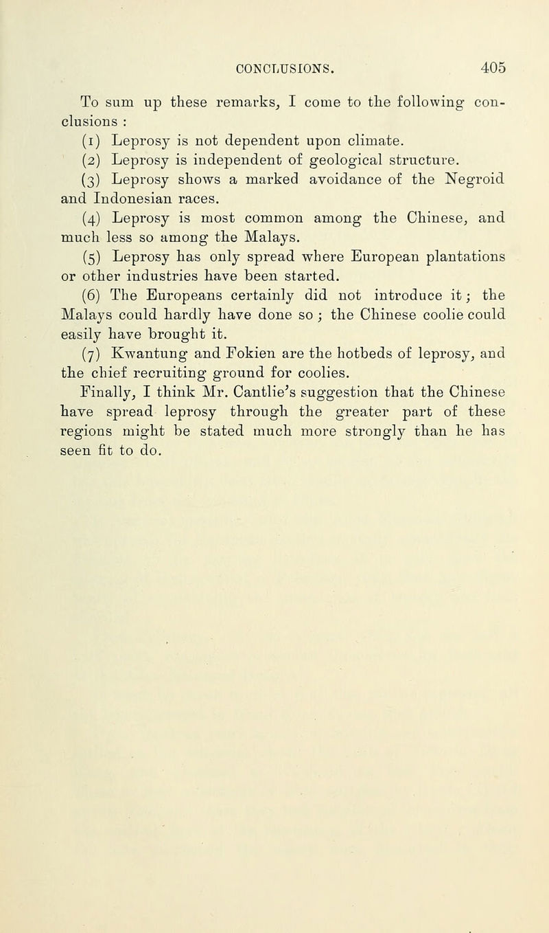 To sum up these remarks_, I come to the following con- clusions : (i) Leprosy is not dependent upon climate. (2) Leprosy is independent of geological structure. (3) Leprosy shows a marked avoidance of the Negroid and Indonesian races. (4) Leprosy is most common among the Chinese, and much less so among the Malays. (5) Leprosy has only spread where European plantations or other industries have been started. (6) The Europeans certainly did not introduce it; the Malays could hardly have done so ; the Chinese coolie could easily have brought it. (7) Kwantung and Fokien are the hotbeds of leprosy, and the chief recruiting ground for coolies. Finally, I think Mr. Cantlie's suggestion that the Chinese have spread leprosy through the greater part of these regions might be stated much more strongly than he has seen fit to do.