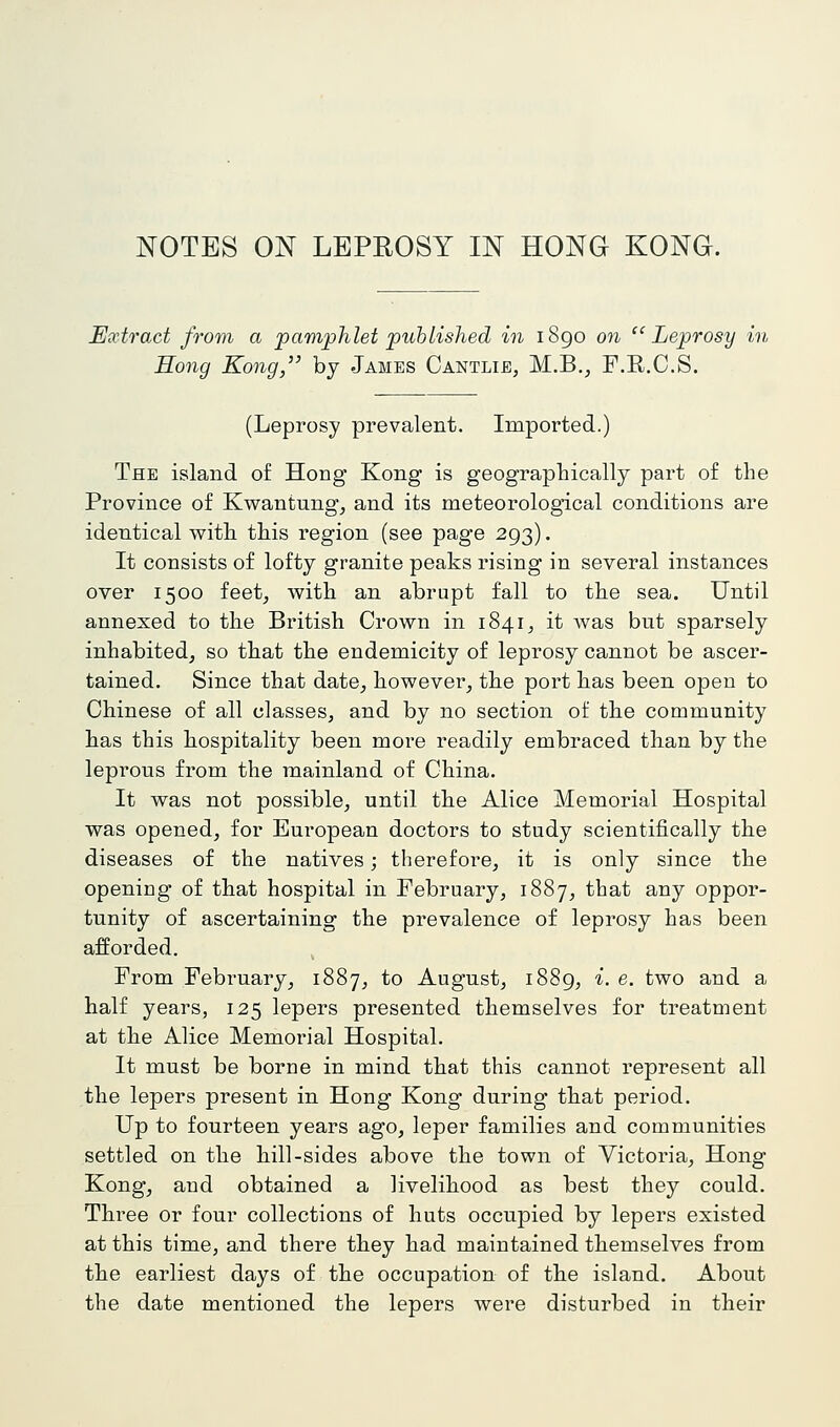 NOTES ON LEPROSY IN HONG KONG. Extract from a pamphlet published in i8go on ''Leprosy in Hong Kong, by James Cantlie, M.B., F.R.C.S, (Leprosy prevalent. Imported.) The island of Hong Kong is geographically part of the Province of Kwantung, and its meteorological conditions are identical with this region (see page 293). It consists of lofty granite peaks rising in several instances over 1500 feet^ with an abrupt fall to the sea. Until annexed to the British Crown in 1841^ it Avas but sparsely inhabited^ so that the endemicity of leprosy cannot be ascer- tained. Since that date^ however^ the port has been open to Chinese of all classes, and by no section of the community has this hospitality been more readily embraced than by the leprous from the mainland of China. It was not possible, until the Alice Memorial Hospital was opened, for European doctors to study scientifically the diseases of the natives; therefore, it is only since the opening of that hospital in February, 1887, that any oppor- tunity of ascertaining the prevalence of leprosy has been afforded. , From February, 1887, to August, i88g, i. e. two and a half years, 125 lepers presented themselves for treatment at the Alice Memorial Hospital. It must be borne in mind that this cannot represent all the lepers present in Hong Kong during that period. Up to fourteen years ago, leper families and communities settled on the hill-sides above the town of Victoria, Hong Kong, and obtained a livelihood as best they could. Three or four collections of huts occupied by lepers existed at this time, and there they had maintained themselves from the earliest days of the occupation of the island. About the date mentioned the lepers were disturbed in their