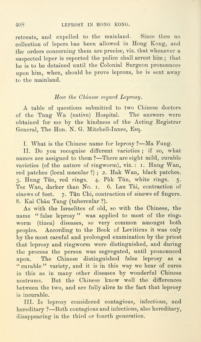 retreats, and expelled to the mainland. Since then no collection of lepers has been allowed in Hong Kong, and the orders concerning them are precise, viz. that whenever a suspected leper is reported the police shall arrest him; that he is to be detained until the Colonial Surgeon pronounces upon him, when, should he prove leprous, he is sent away to the mainland. How the Chinese regard Leprosy. A table of questions submitted to two Chinese doctors of the Tung Wa (native) Hospital, The answers were obtained for me by the kindness of the Acting Registrar General, The Hon. N. Gr. Mitchell-Innes, Esq. I. What is the Chinese name for leprosy ?—Ma Fung. II. Do you recognise different varieties ; if so, what names are assigned to them ?—Tliere are eight mild, curable varieties (of the nature of ringworm), viz. : i. Hung Wan, red patches (local macular ?) ; 2. Hak Wan, black patches, 3, Hung Tiin, red rings. 4. Pak Tiin, white rings. 5. Tsz Wan, darker than No. i. 6. Lau Tai, contraction of sinews of feet. 7. Tiin Chi, contraction of sinews of fingers. 8. Kai Chau Tung (tubercular ?). As with the Israelites of old, so with the Chinese, the name '' false leprosy was applied to most of the ring- worm (tinea) diseases, so very common amongst both peoples. According to the Book of Leviticus it was only by the most careful and prolonged examination by the priest that leprosy and ringworm were distinguished, and during the process the person was segregated, until pronounced upon. The Chinese distinguished false leprosy as a  curable'' variety, and it is in this way we hear of cures in this as in many other diseases by wonderful Chinese nostrums. But the Chinese know well the differences between the two, and are fully alive to the fact that leprosy is incurable. III. Is leprosy considered contagious, infectious, and hereditary ?—Both contagious and infectious, also hereditary, disappearing in the third or fourth generation.