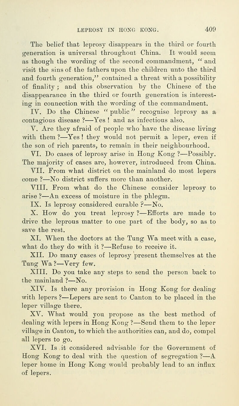 The belief that leprosy disappears in the third or fourth generation is universal throughout China. It would seem as though the wording of the second commandment,  and visit the sins of the fathers upon the children unto the third and fourth generation/^ contained a threat with a possibility of finality; and this observation by the Chinese of the disappearance in the third or fourth generation is interest- ing in connection with the wording of the commandment. IV. Do the Chinese '' public recognise leprosy as a contagious disease ?—Yes ! and as infectious also. Y. Are they afraid of people who have the disease living with them ?—Yes ! they would not permit a leper, even if the son of rich parents, to remain in their neighbourhood. YI. Do cases of leprosy arise in Hong Kong ?—Possibly. The majority of cases are, however, introduced from China. YII. From what district on the mainland do most lepers come ?—No district suffers more than another. YIII. From what do the Chinese consider leprosy to arise ?—An excess of moisture in the phlegm. IX. Is leprosy considered curable ?—No. X. How do you treat leprosy ?—Efforts are made to drive the leprous matter to one part of the body, so as to save the rest. XI. When the doctors at the Tung Wa meet with a case, what do they do with it ?—Refuse to receive it. XII. Do many cases of leprosy present themselves at the Tung Wa ?—Yery few. XIII. Do you take any steps to send the person back to the mainland ?—No. XIY. Is thei'e any provision in Hong Kong for dealing- with lepers ?—Lepers are sent to Canton to be placed in the leper village there. XY. What would you propose as the best method of dealing with lepers in Hong Kong ?—Send them to the leper village in Canton, to which the authorities can, and do, compel all lepers to go. XYI. Is it considered advisable for the Government of Hong Kong to deal with the question of segregation ?—A leper home in Hong- Kong would probably lead to an influx of lepers.